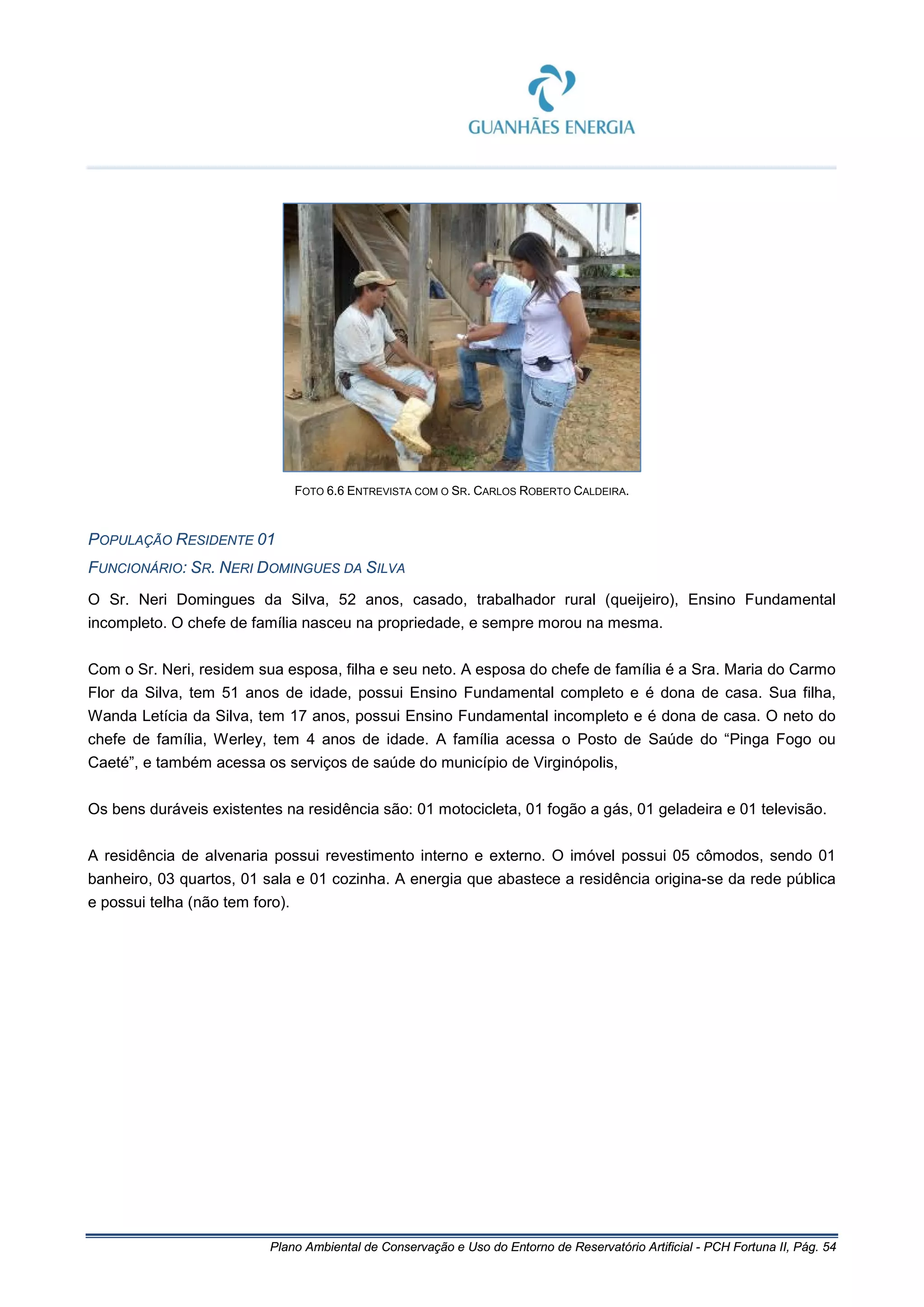 Plano Ambiental de Conservação e Uso do Entorno de Reservatório Artificial - PCH Fortuna II, Pág. 54
FOTO 6.6 ENTREVISTA COM O SR. CARLOS ROBERTO CALDEIRA.
POPULAÇÃO RESIDENTE 01
FUNCIONÁRIO: SR. NERI DOMINGUES DA SILVA
O Sr. Neri Domingues da Silva, 52 anos, casado, trabalhador rural (queijeiro), Ensino Fundamental
incompleto. O chefe de família nasceu na propriedade, e sempre morou na mesma.
Com o Sr. Neri, residem sua esposa, filha e seu neto. A esposa do chefe de família é a Sra. Maria do Carmo
Flor da Silva, tem 51 anos de idade, possui Ensino Fundamental completo e é dona de casa. Sua filha,
Wanda Letícia da Silva, tem 17 anos, possui Ensino Fundamental incompleto e é dona de casa. O neto do
chefe de família, Werley, tem 4 anos de idade. A família acessa o Posto de Saúde do “Pinga Fogo ou
Caeté”, e também acessa os serviços de saúde do município de Virginópolis,
Os bens duráveis existentes na residência são: 01 motocicleta, 01 fogão a gás, 01 geladeira e 01 televisão.
A residência de alvenaria possui revestimento interno e externo. O imóvel possui 05 cômodos, sendo 01
banheiro, 03 quartos, 01 sala e 01 cozinha. A energia que abastece a residência origina-se da rede pública
e possui telha (não tem foro).
 