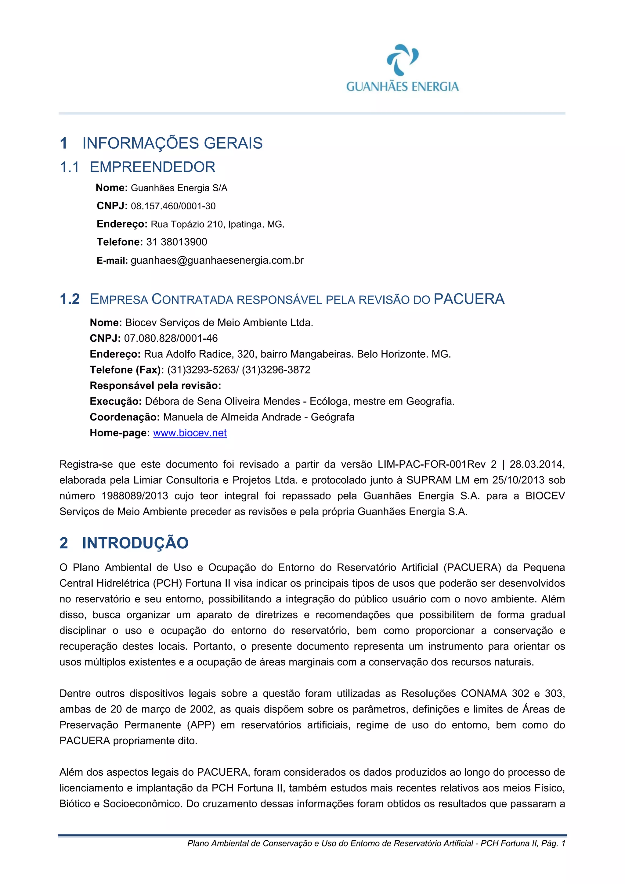 Plano Ambiental de Conservação e Uso do Entorno de Reservatório Artificial - PCH Fortuna II, Pág. 1
1 INFORMAÇÕES GERAIS
1.1 EMPREENDEDOR
Nome: Guanhães Energia S/A
CNPJ: 08.157.460/0001-30
Endereço: Rua Topázio 210, Ipatinga. MG.
Telefone: 31 38013900
E-mail: guanhaes@guanhaesenergia.com.br
1.2 EMPRESA CONTRATADA RESPONSÁVEL PELA REVISÃO DO PACUERA
Nome: Biocev Serviços de Meio Ambiente Ltda.
CNPJ: 07.080.828/0001-46
Endereço: Rua Adolfo Radice, 320, bairro Mangabeiras. Belo Horizonte. MG.
Telefone (Fax): (31)3293-5263/ (31)3296-3872
Responsável pela revisão:
Execução: Débora de Sena Oliveira Mendes - Ecóloga, mestre em Geografia.
Coordenação: Manuela de Almeida Andrade - Geógrafa
Home-page: www.biocev.net
Registra-se que este documento foi revisado a partir da versão LIM-PAC-FOR-001Rev 2 | 28.03.2014,
elaborada pela Limiar Consultoria e Projetos Ltda. e protocolado junto à SUPRAM LM em 25/10/2013 sob
número 1988089/2013 cujo teor integral foi repassado pela Guanhães Energia S.A. para a BIOCEV
Serviços de Meio Ambiente preceder as revisões e pela própria Guanhães Energia S.A.
2 INTRODUÇÃO
O Plano Ambiental de Uso e Ocupação do Entorno do Reservatório Artificial (PACUERA) da Pequena
Central Hidrelétrica (PCH) Fortuna II visa indicar os principais tipos de usos que poderão ser desenvolvidos
no reservatório e seu entorno, possibilitando a integração do público usuário com o novo ambiente. Além
disso, busca organizar um aparato de diretrizes e recomendações que possibilitem de forma gradual
disciplinar o uso e ocupação do entorno do reservatório, bem como proporcionar a conservação e
recuperação destes locais. Portanto, o presente documento representa um instrumento para orientar os
usos múltiplos existentes e a ocupação de áreas marginais com a conservação dos recursos naturais.
Dentre outros dispositivos legais sobre a questão foram utilizadas as Resoluções CONAMA 302 e 303,
ambas de 20 de março de 2002, as quais dispõem sobre os parâmetros, definições e limites de Áreas de
Preservação Permanente (APP) em reservatórios artificiais, regime de uso do entorno, bem como do
PACUERA propriamente dito.
Além dos aspectos legais do PACUERA, foram considerados os dados produzidos ao longo do processo de
licenciamento e implantação da PCH Fortuna II, também estudos mais recentes relativos aos meios Físico,
Biótico e Socioeconômico. Do cruzamento dessas informações foram obtidos os resultados que passaram a
 