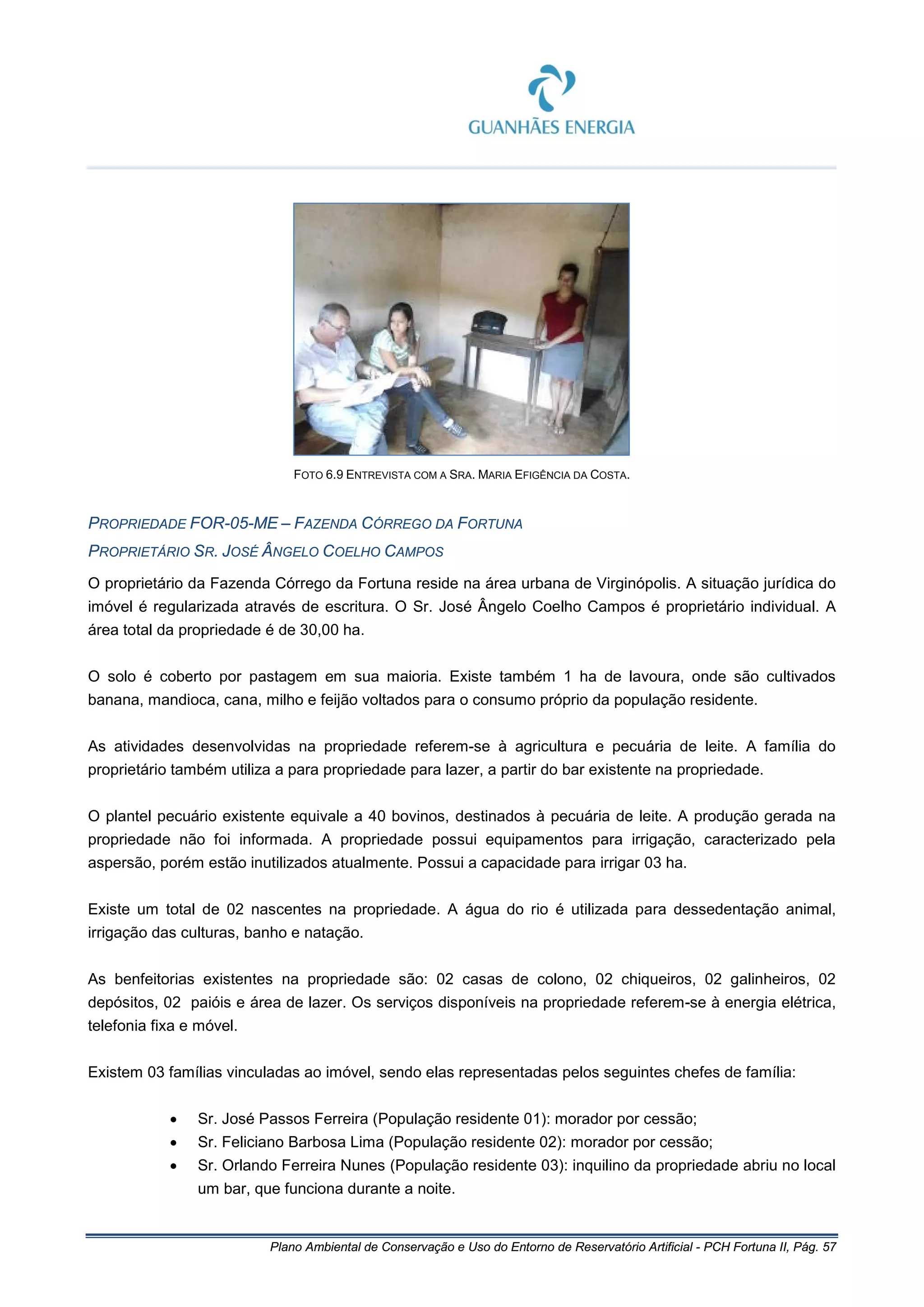 Plano Ambiental de Conservação e Uso do Entorno de Reservatório Artificial - PCH Fortuna II, Pág. 57
FOTO 6.9 ENTREVISTA COM A SRA. MARIA EFIGÊNCIA DA COSTA.
PROPRIEDADE FOR-05-ME – FAZENDA CÓRREGO DA FORTUNA
PROPRIETÁRIO SR. JOSÉ ÂNGELO COELHO CAMPOS
O proprietário da Fazenda Córrego da Fortuna reside na área urbana de Virginópolis. A situação jurídica do
imóvel é regularizada através de escritura. O Sr. José Ângelo Coelho Campos é proprietário individual. A
área total da propriedade é de 30,00 ha.
O solo é coberto por pastagem em sua maioria. Existe também 1 ha de lavoura, onde são cultivados
banana, mandioca, cana, milho e feijão voltados para o consumo próprio da população residente.
As atividades desenvolvidas na propriedade referem-se à agricultura e pecuária de leite. A família do
proprietário também utiliza a para propriedade para lazer, a partir do bar existente na propriedade.
O plantel pecuário existente equivale a 40 bovinos, destinados à pecuária de leite. A produção gerada na
propriedade não foi informada. A propriedade possui equipamentos para irrigação, caracterizado pela
aspersão, porém estão inutilizados atualmente. Possui a capacidade para irrigar 03 ha.
Existe um total de 02 nascentes na propriedade. A água do rio é utilizada para dessedentação animal,
irrigação das culturas, banho e natação.
As benfeitorias existentes na propriedade são: 02 casas de colono, 02 chiqueiros, 02 galinheiros, 02
depósitos, 02 paióis e área de lazer. Os serviços disponíveis na propriedade referem-se à energia elétrica,
telefonia fixa e móvel.
Existem 03 famílias vinculadas ao imóvel, sendo elas representadas pelos seguintes chefes de família:
• Sr. José Passos Ferreira (População residente 01): morador por cessão;
• Sr. Feliciano Barbosa Lima (População residente 02): morador por cessão;
• Sr. Orlando Ferreira Nunes (População residente 03): inquilino da propriedade abriu no local
um bar, que funciona durante a noite.
 