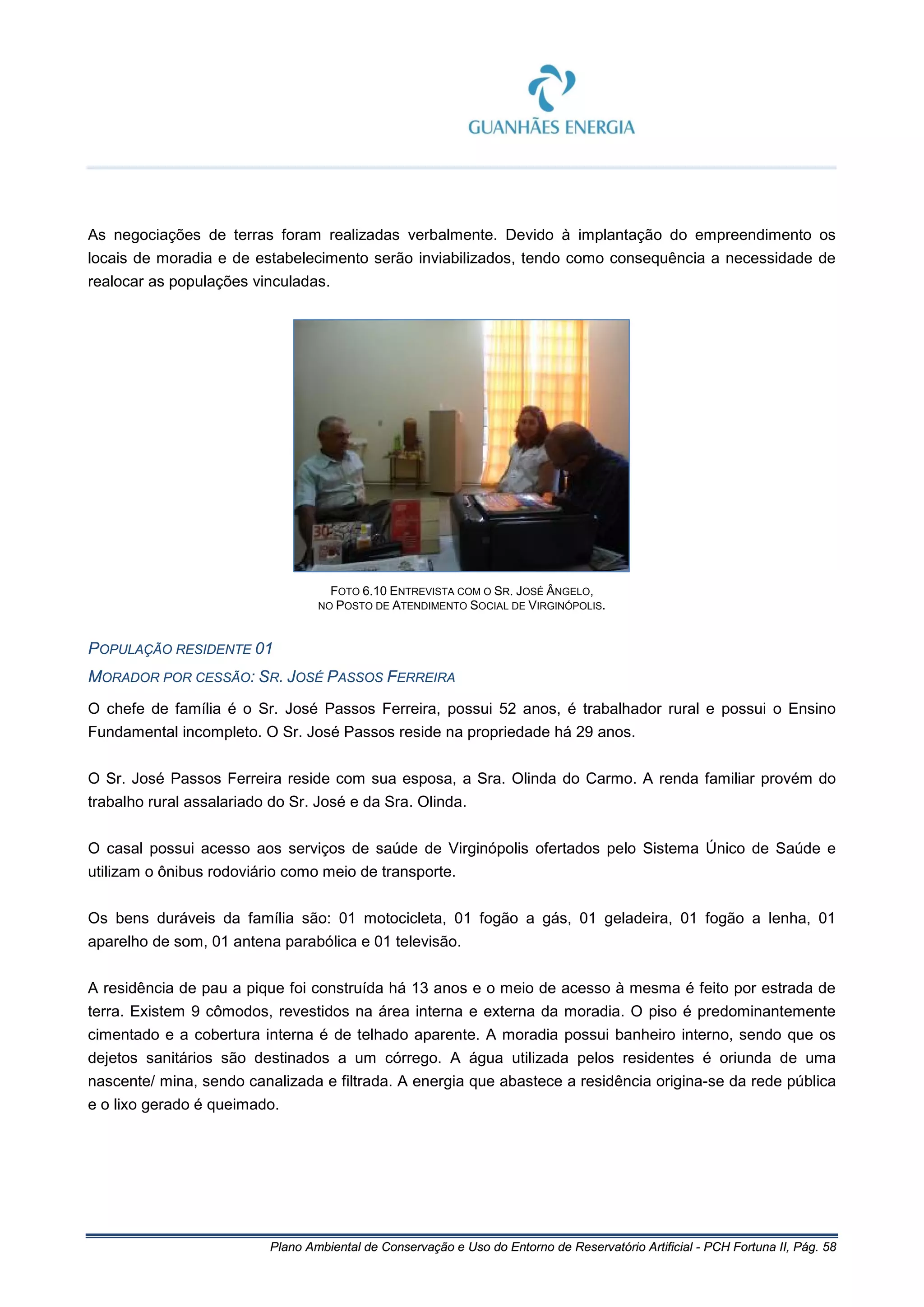 Plano Ambiental de Conservação e Uso do Entorno de Reservatório Artificial - PCH Fortuna II, Pág. 58
As negociações de terras foram realizadas verbalmente. Devido à implantação do empreendimento os
locais de moradia e de estabelecimento serão inviabilizados, tendo como consequência a necessidade de
realocar as populações vinculadas.
FOTO 6.10 ENTREVISTA COM O SR. JOSÉ ÂNGELO,
NO POSTO DE ATENDIMENTO SOCIAL DE VIRGINÓPOLIS.
POPULAÇÃO RESIDENTE 01
MORADOR POR CESSÃO: SR. JOSÉ PASSOS FERREIRA
O chefe de família é o Sr. José Passos Ferreira, possui 52 anos, é trabalhador rural e possui o Ensino
Fundamental incompleto. O Sr. José Passos reside na propriedade há 29 anos.
O Sr. José Passos Ferreira reside com sua esposa, a Sra. Olinda do Carmo. A renda familiar provém do
trabalho rural assalariado do Sr. José e da Sra. Olinda.
O casal possui acesso aos serviços de saúde de Virginópolis ofertados pelo Sistema Único de Saúde e
utilizam o ônibus rodoviário como meio de transporte.
Os bens duráveis da família são: 01 motocicleta, 01 fogão a gás, 01 geladeira, 01 fogão a lenha, 01
aparelho de som, 01 antena parabólica e 01 televisão.
A residência de pau a pique foi construída há 13 anos e o meio de acesso à mesma é feito por estrada de
terra. Existem 9 cômodos, revestidos na área interna e externa da moradia. O piso é predominantemente
cimentado e a cobertura interna é de telhado aparente. A moradia possui banheiro interno, sendo que os
dejetos sanitários são destinados a um córrego. A água utilizada pelos residentes é oriunda de uma
nascente/ mina, sendo canalizada e filtrada. A energia que abastece a residência origina-se da rede pública
e o lixo gerado é queimado.
 
