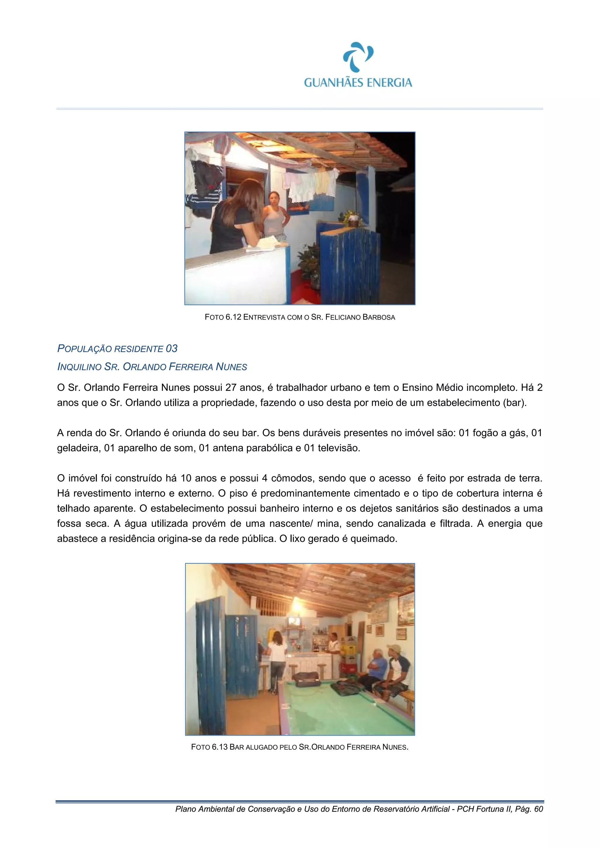 Plano Ambiental de Conservação e Uso do Entorno de Reservatório Artificial - PCH Fortuna II, Pág. 60
FOTO 6.12 ENTREVISTA COM O SR. FELICIANO BARBOSA
POPULAÇÃO RESIDENTE 03
INQUILINO SR. ORLANDO FERREIRA NUNES
O Sr. Orlando Ferreira Nunes possui 27 anos, é trabalhador urbano e tem o Ensino Médio incompleto. Há 2
anos que o Sr. Orlando utiliza a propriedade, fazendo o uso desta por meio de um estabelecimento (bar).
A renda do Sr. Orlando é oriunda do seu bar. Os bens duráveis presentes no imóvel são: 01 fogão a gás, 01
geladeira, 01 aparelho de som, 01 antena parabólica e 01 televisão.
O imóvel foi construído há 10 anos e possui 4 cômodos, sendo que o acesso é feito por estrada de terra.
Há revestimento interno e externo. O piso é predominantemente cimentado e o tipo de cobertura interna é
telhado aparente. O estabelecimento possui banheiro interno e os dejetos sanitários são destinados a uma
fossa seca. A água utilizada provém de uma nascente/ mina, sendo canalizada e filtrada. A energia que
abastece a residência origina-se da rede pública. O lixo gerado é queimado.
FOTO 6.13 BAR ALUGADO PELO SR.ORLANDO FERREIRA NUNES.
 