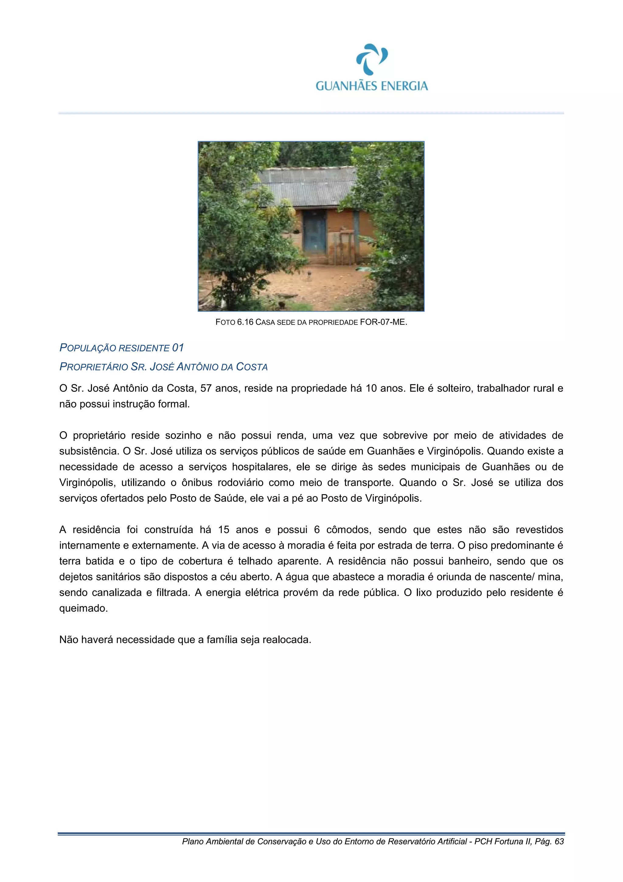 Plano Ambiental de Conservação e Uso do Entorno de Reservatório Artificial - PCH Fortuna II, Pág. 63
FOTO 6.16 CASA SEDE DA PROPRIEDADE FOR-07-ME.
POPULAÇÃO RESIDENTE 01
PROPRIETÁRIO SR. JOSÉ ANTÔNIO DA COSTA
O Sr. José Antônio da Costa, 57 anos, reside na propriedade há 10 anos. Ele é solteiro, trabalhador rural e
não possui instrução formal.
O proprietário reside sozinho e não possui renda, uma vez que sobrevive por meio de atividades de
subsistência. O Sr. José utiliza os serviços públicos de saúde em Guanhães e Virginópolis. Quando existe a
necessidade de acesso a serviços hospitalares, ele se dirige às sedes municipais de Guanhães ou de
Virginópolis, utilizando o ônibus rodoviário como meio de transporte. Quando o Sr. José se utiliza dos
serviços ofertados pelo Posto de Saúde, ele vai a pé ao Posto de Virginópolis.
A residência foi construída há 15 anos e possui 6 cômodos, sendo que estes não são revestidos
internamente e externamente. A via de acesso à moradia é feita por estrada de terra. O piso predominante é
terra batida e o tipo de cobertura é telhado aparente. A residência não possui banheiro, sendo que os
dejetos sanitários são dispostos a céu aberto. A água que abastece a moradia é oriunda de nascente/ mina,
sendo canalizada e filtrada. A energia elétrica provém da rede pública. O lixo produzido pelo residente é
queimado.
Não haverá necessidade que a família seja realocada.
 