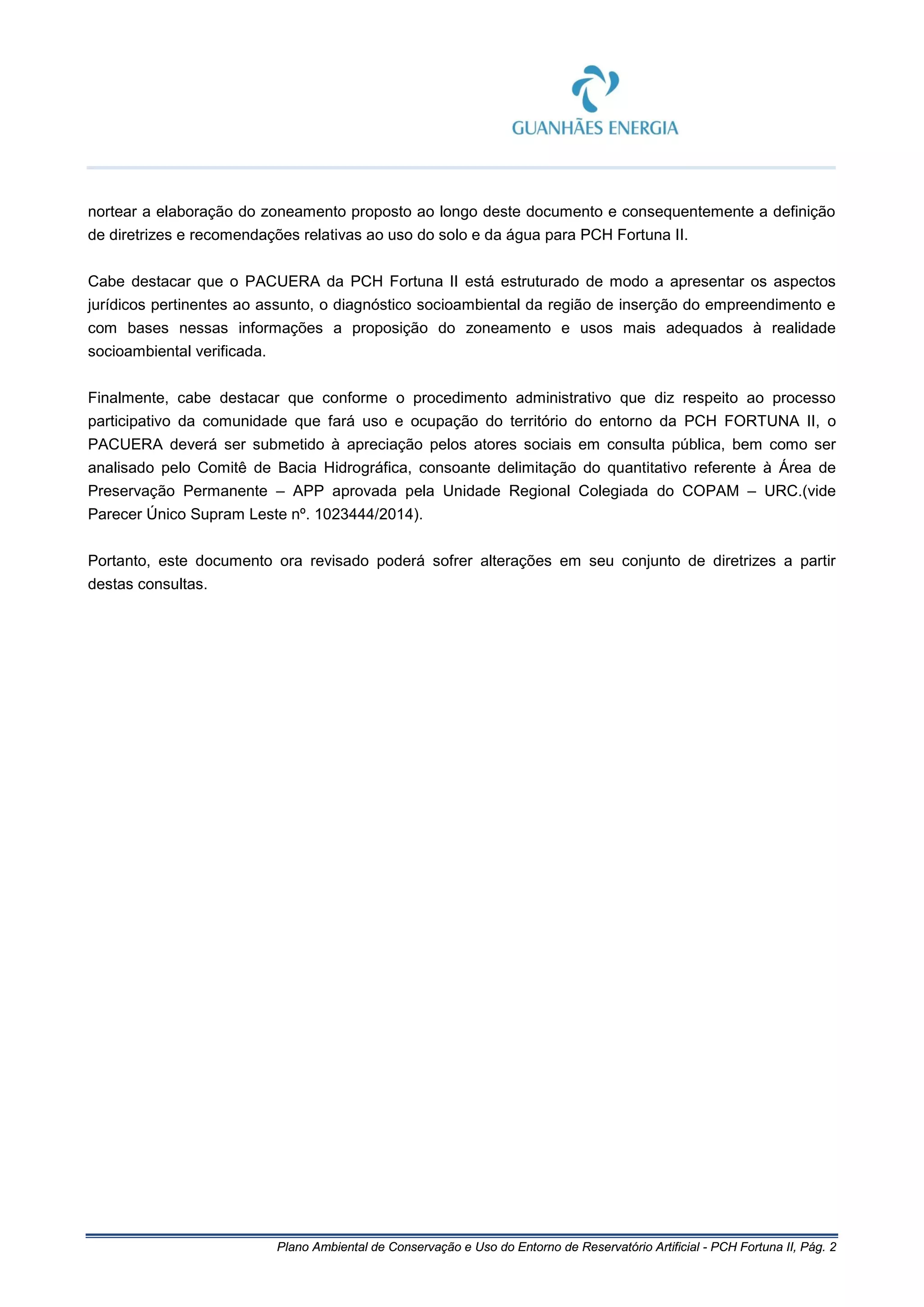 Plano Ambiental de Conservação e Uso do Entorno de Reservatório Artificial - PCH Fortuna II, Pág. 2
nortear a elaboração do zoneamento proposto ao longo deste documento e consequentemente a definição
de diretrizes e recomendações relativas ao uso do solo e da água para PCH Fortuna II.
Cabe destacar que o PACUERA da PCH Fortuna II está estruturado de modo a apresentar os aspectos
jurídicos pertinentes ao assunto, o diagnóstico socioambiental da região de inserção do empreendimento e
com bases nessas informações a proposição do zoneamento e usos mais adequados à realidade
socioambiental verificada.
Finalmente, cabe destacar que conforme o procedimento administrativo que diz respeito ao processo
participativo da comunidade que fará uso e ocupação do território do entorno da PCH FORTUNA II, o
PACUERA deverá ser submetido à apreciação pelos atores sociais em consulta pública, bem como ser
analisado pelo Comitê de Bacia Hidrográfica, consoante delimitação do quantitativo referente à Área de
Preservação Permanente – APP aprovada pela Unidade Regional Colegiada do COPAM – URC.(vide
Parecer Único Supram Leste nº. 1023444/2014).
Portanto, este documento ora revisado poderá sofrer alterações em seu conjunto de diretrizes a partir
destas consultas.
 