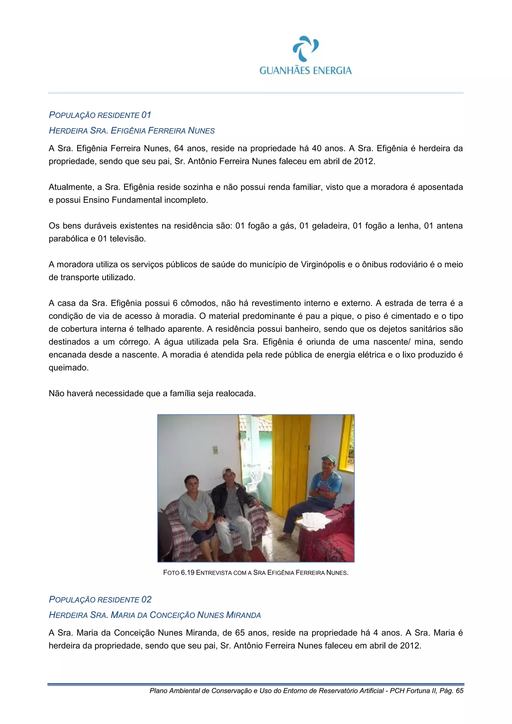 Plano Ambiental de Conservação e Uso do Entorno de Reservatório Artificial - PCH Fortuna II, Pág. 65
POPULAÇÃO RESIDENTE 01
HERDEIRA SRA. EFIGÊNIA FERREIRA NUNES
A Sra. Efigênia Ferreira Nunes, 64 anos, reside na propriedade há 40 anos. A Sra. Efigênia é herdeira da
propriedade, sendo que seu pai, Sr. Antônio Ferreira Nunes faleceu em abril de 2012.
Atualmente, a Sra. Efigênia reside sozinha e não possui renda familiar, visto que a moradora é aposentada
e possui Ensino Fundamental incompleto.
Os bens duráveis existentes na residência são: 01 fogão a gás, 01 geladeira, 01 fogão a lenha, 01 antena
parabólica e 01 televisão.
A moradora utiliza os serviços públicos de saúde do município de Virginópolis e o ônibus rodoviário é o meio
de transporte utilizado.
A casa da Sra. Efigênia possui 6 cômodos, não há revestimento interno e externo. A estrada de terra é a
condição de via de acesso à moradia. O material predominante é pau a pique, o piso é cimentado e o tipo
de cobertura interna é telhado aparente. A residência possui banheiro, sendo que os dejetos sanitários são
destinados a um córrego. A água utilizada pela Sra. Efigênia é oriunda de uma nascente/ mina, sendo
encanada desde a nascente. A moradia é atendida pela rede pública de energia elétrica e o lixo produzido é
queimado.
Não haverá necessidade que a família seja realocada.
FOTO 6.19 ENTREVISTA COM A SRA EFIGÊNIA FERREIRA NUNES.
POPULAÇÃO RESIDENTE 02
HERDEIRA SRA. MARIA DA CONCEIÇÃO NUNES MIRANDA
A Sra. Maria da Conceição Nunes Miranda, de 65 anos, reside na propriedade há 4 anos. A Sra. Maria é
herdeira da propriedade, sendo que seu pai, Sr. Antônio Ferreira Nunes faleceu em abril de 2012.
 
