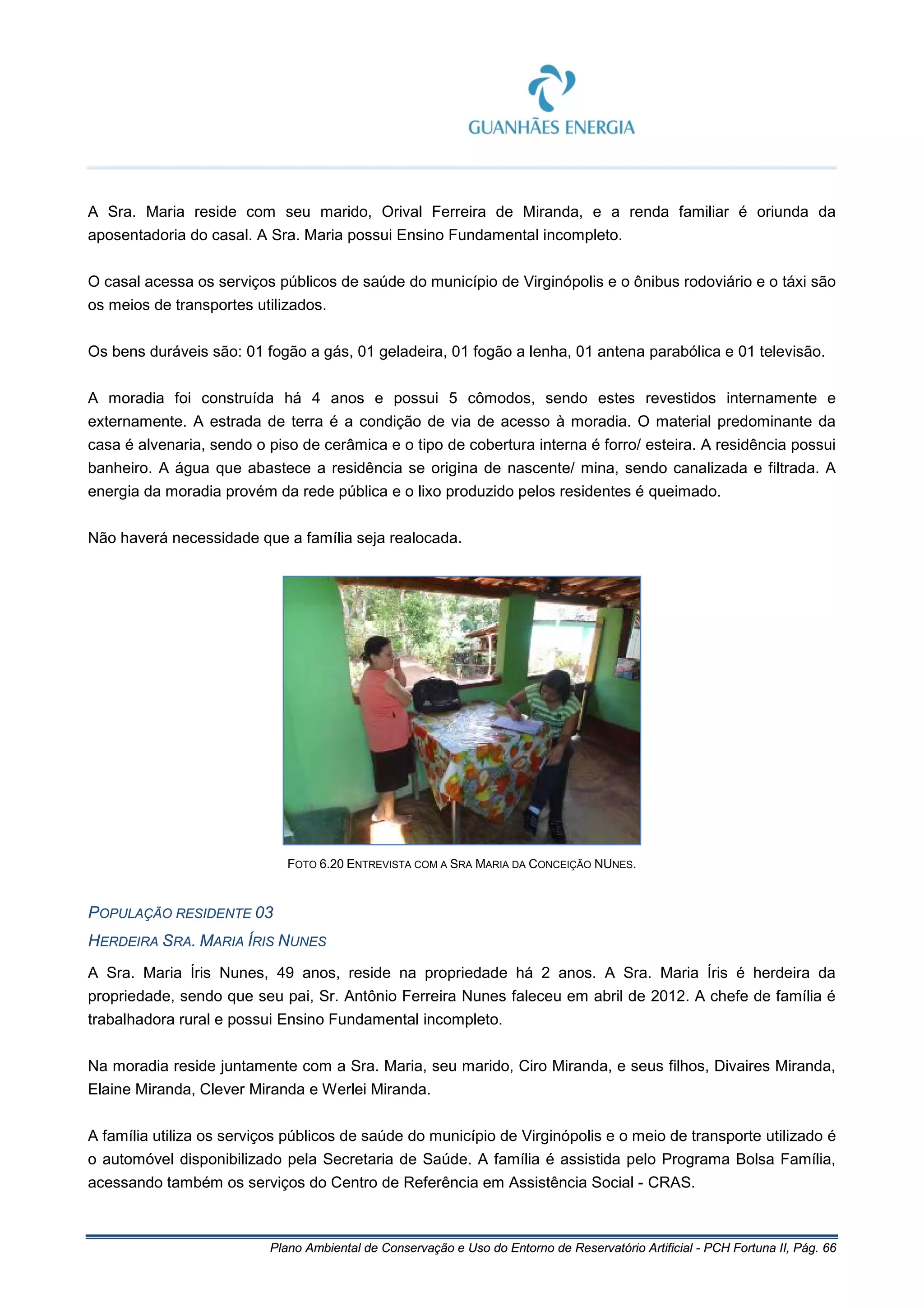 Plano Ambiental de Conservação e Uso do Entorno de Reservatório Artificial - PCH Fortuna II, Pág. 66
A Sra. Maria reside com seu marido, Orival Ferreira de Miranda, e a renda familiar é oriunda da
aposentadoria do casal. A Sra. Maria possui Ensino Fundamental incompleto.
O casal acessa os serviços públicos de saúde do município de Virginópolis e o ônibus rodoviário e o táxi são
os meios de transportes utilizados.
Os bens duráveis são: 01 fogão a gás, 01 geladeira, 01 fogão a lenha, 01 antena parabólica e 01 televisão.
A moradia foi construída há 4 anos e possui 5 cômodos, sendo estes revestidos internamente e
externamente. A estrada de terra é a condição de via de acesso à moradia. O material predominante da
casa é alvenaria, sendo o piso de cerâmica e o tipo de cobertura interna é forro/ esteira. A residência possui
banheiro. A água que abastece a residência se origina de nascente/ mina, sendo canalizada e filtrada. A
energia da moradia provém da rede pública e o lixo produzido pelos residentes é queimado.
Não haverá necessidade que a família seja realocada.
FOTO 6.20 ENTREVISTA COM A SRA MARIA DA CONCEIÇÃO NUNES.
POPULAÇÃO RESIDENTE 03
HERDEIRA SRA. MARIA ÍRIS NUNES
A Sra. Maria Íris Nunes, 49 anos, reside na propriedade há 2 anos. A Sra. Maria Íris é herdeira da
propriedade, sendo que seu pai, Sr. Antônio Ferreira Nunes faleceu em abril de 2012. A chefe de família é
trabalhadora rural e possui Ensino Fundamental incompleto.
Na moradia reside juntamente com a Sra. Maria, seu marido, Ciro Miranda, e seus filhos, Divaires Miranda,
Elaine Miranda, Clever Miranda e Werlei Miranda.
A família utiliza os serviços públicos de saúde do município de Virginópolis e o meio de transporte utilizado é
o automóvel disponibilizado pela Secretaria de Saúde. A família é assistida pelo Programa Bolsa Família,
acessando também os serviços do Centro de Referência em Assistência Social - CRAS.
 