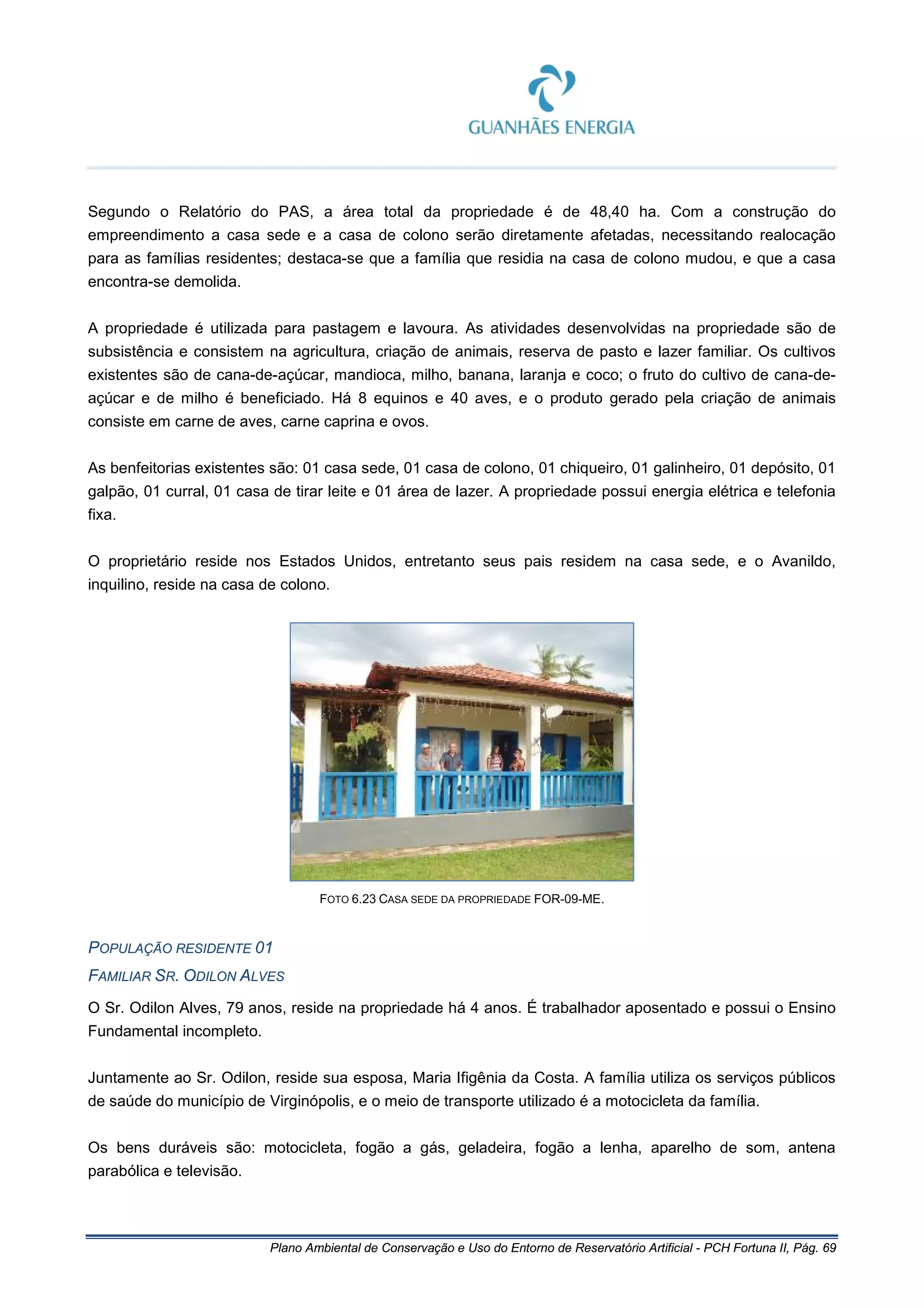 Plano Ambiental de Conservação e Uso do Entorno de Reservatório Artificial - PCH Fortuna II, Pág. 69
Segundo o Relatório do PAS, a área total da propriedade é de 48,40 ha. Com a construção do
empreendimento a casa sede e a casa de colono serão diretamente afetadas, necessitando realocação
para as famílias residentes; destaca-se que a família que residia na casa de colono mudou, e que a casa
encontra-se demolida.
A propriedade é utilizada para pastagem e lavoura. As atividades desenvolvidas na propriedade são de
subsistência e consistem na agricultura, criação de animais, reserva de pasto e lazer familiar. Os cultivos
existentes são de cana-de-açúcar, mandioca, milho, banana, laranja e coco; o fruto do cultivo de cana-de-
açúcar e de milho é beneficiado. Há 8 equinos e 40 aves, e o produto gerado pela criação de animais
consiste em carne de aves, carne caprina e ovos.
As benfeitorias existentes são: 01 casa sede, 01 casa de colono, 01 chiqueiro, 01 galinheiro, 01 depósito, 01
galpão, 01 curral, 01 casa de tirar leite e 01 área de lazer. A propriedade possui energia elétrica e telefonia
fixa.
O proprietário reside nos Estados Unidos, entretanto seus pais residem na casa sede, e o Avanildo,
inquilino, reside na casa de colono.
FOTO 6.23 CASA SEDE DA PROPRIEDADE FOR-09-ME.
POPULAÇÃO RESIDENTE 01
FAMILIAR SR. ODILON ALVES
O Sr. Odilon Alves, 79 anos, reside na propriedade há 4 anos. É trabalhador aposentado e possui o Ensino
Fundamental incompleto.
Juntamente ao Sr. Odilon, reside sua esposa, Maria Ifigênia da Costa. A família utiliza os serviços públicos
de saúde do município de Virginópolis, e o meio de transporte utilizado é a motocicleta da família.
Os bens duráveis são: motocicleta, fogão a gás, geladeira, fogão a lenha, aparelho de som, antena
parabólica e televisão.
 