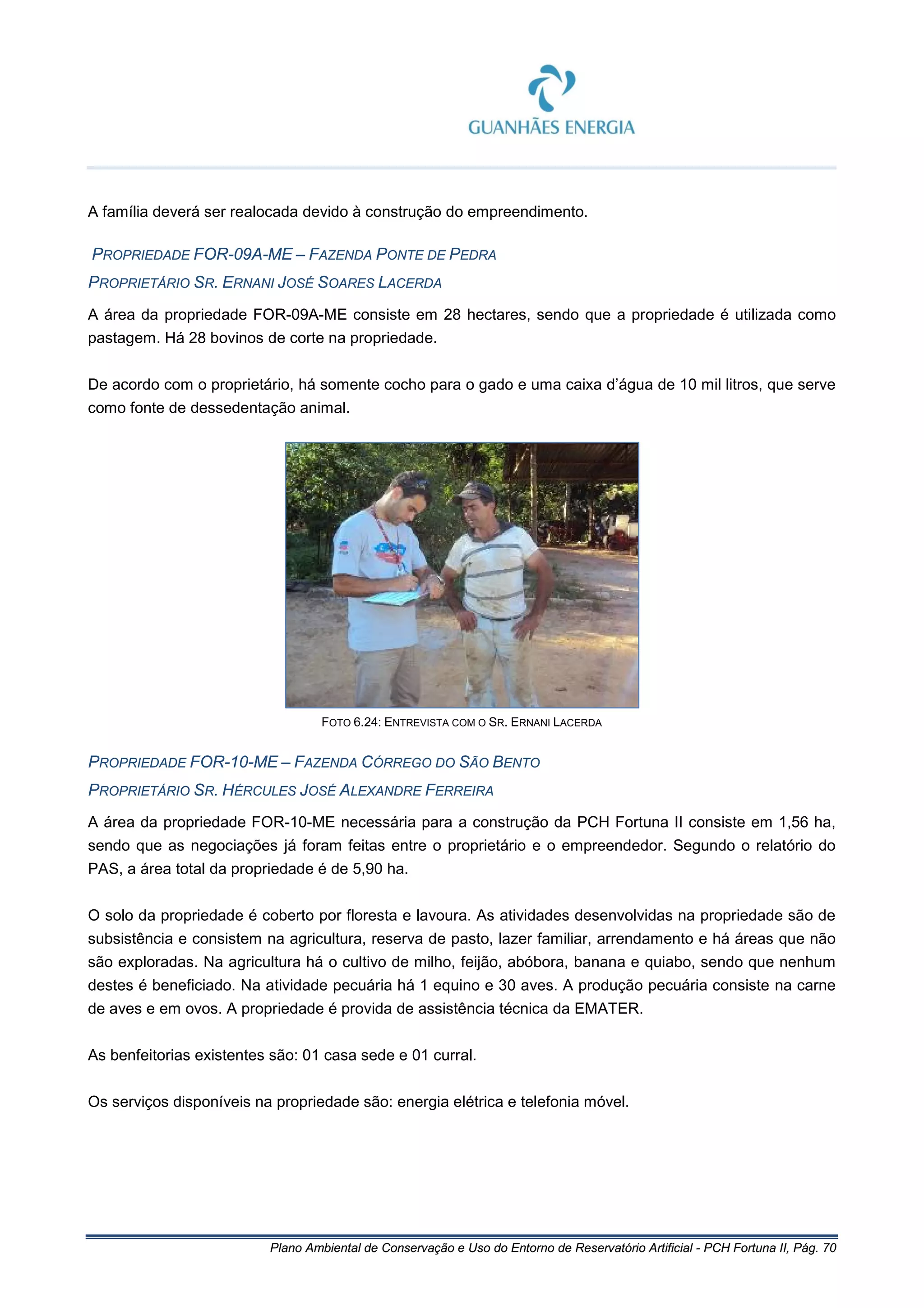 Plano Ambiental de Conservação e Uso do Entorno de Reservatório Artificial - PCH Fortuna II, Pág. 70
A família deverá ser realocada devido à construção do empreendimento.
PROPRIEDADE FOR-09A-ME – FAZENDA PONTE DE PEDRA
PROPRIETÁRIO SR. ERNANI JOSÉ SOARES LACERDA
A área da propriedade FOR-09A-ME consiste em 28 hectares, sendo que a propriedade é utilizada como
pastagem. Há 28 bovinos de corte na propriedade.
De acordo com o proprietário, há somente cocho para o gado e uma caixa d’água de 10 mil litros, que serve
como fonte de dessedentação animal.
FOTO 6.24: ENTREVISTA COM O SR. ERNANI LACERDA
PROPRIEDADE FOR-10-ME – FAZENDA CÓRREGO DO SÃO BENTO
PROPRIETÁRIO SR. HÉRCULES JOSÉ ALEXANDRE FERREIRA
A área da propriedade FOR-10-ME necessária para a construção da PCH Fortuna II consiste em 1,56 ha,
sendo que as negociações já foram feitas entre o proprietário e o empreendedor. Segundo o relatório do
PAS, a área total da propriedade é de 5,90 ha.
O solo da propriedade é coberto por floresta e lavoura. As atividades desenvolvidas na propriedade são de
subsistência e consistem na agricultura, reserva de pasto, lazer familiar, arrendamento e há áreas que não
são exploradas. Na agricultura há o cultivo de milho, feijão, abóbora, banana e quiabo, sendo que nenhum
destes é beneficiado. Na atividade pecuária há 1 equino e 30 aves. A produção pecuária consiste na carne
de aves e em ovos. A propriedade é provida de assistência técnica da EMATER.
As benfeitorias existentes são: 01 casa sede e 01 curral.
Os serviços disponíveis na propriedade são: energia elétrica e telefonia móvel.
 