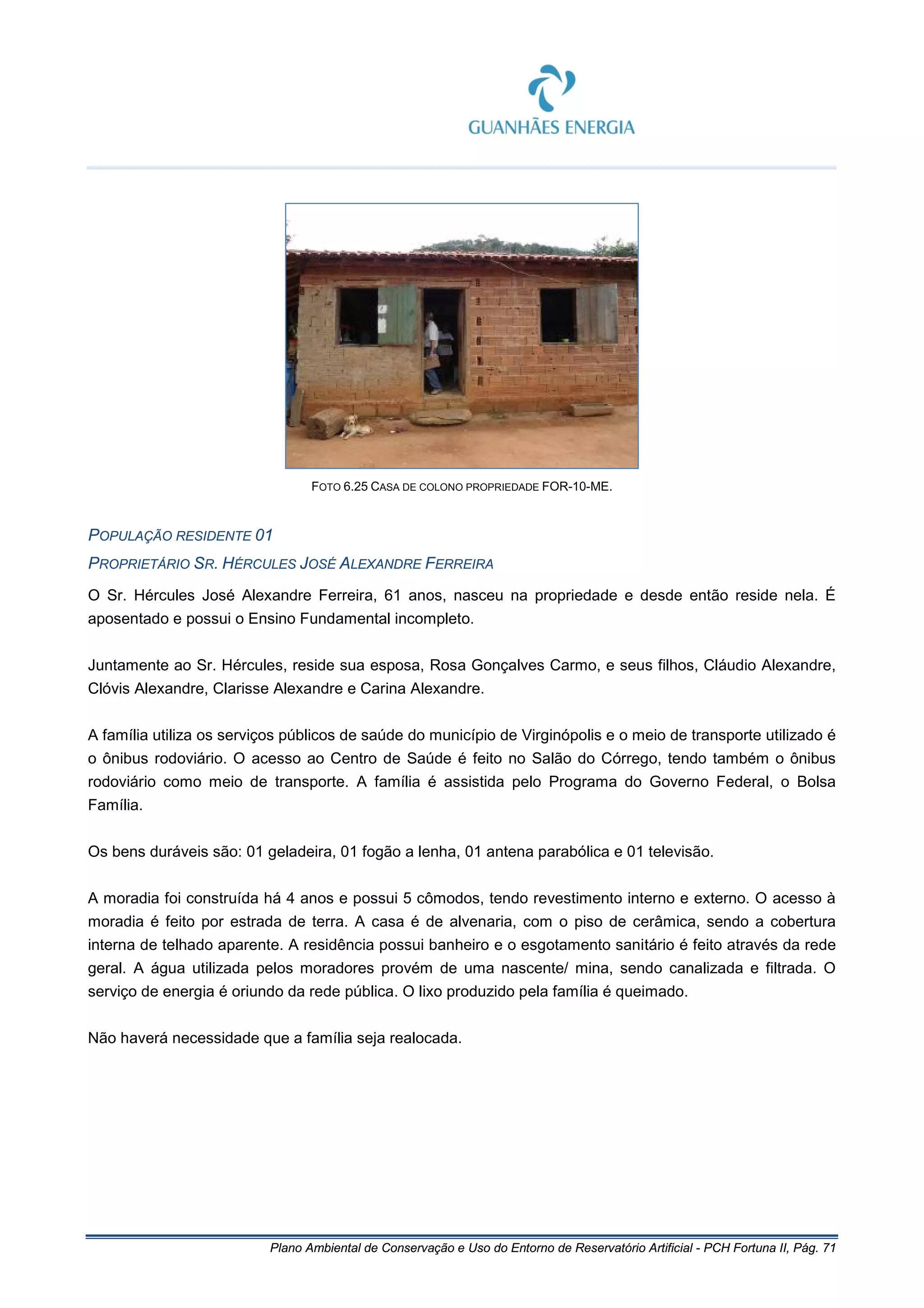 Plano Ambiental de Conservação e Uso do Entorno de Reservatório Artificial - PCH Fortuna II, Pág. 71
FOTO 6.25 CASA DE COLONO PROPRIEDADE FOR-10-ME.
POPULAÇÃO RESIDENTE 01
PROPRIETÁRIO SR. HÉRCULES JOSÉ ALEXANDRE FERREIRA
O Sr. Hércules José Alexandre Ferreira, 61 anos, nasceu na propriedade e desde então reside nela. É
aposentado e possui o Ensino Fundamental incompleto.
Juntamente ao Sr. Hércules, reside sua esposa, Rosa Gonçalves Carmo, e seus filhos, Cláudio Alexandre,
Clóvis Alexandre, Clarisse Alexandre e Carina Alexandre.
A família utiliza os serviços públicos de saúde do município de Virginópolis e o meio de transporte utilizado é
o ônibus rodoviário. O acesso ao Centro de Saúde é feito no Salão do Córrego, tendo também o ônibus
rodoviário como meio de transporte. A família é assistida pelo Programa do Governo Federal, o Bolsa
Família.
Os bens duráveis são: 01 geladeira, 01 fogão a lenha, 01 antena parabólica e 01 televisão.
A moradia foi construída há 4 anos e possui 5 cômodos, tendo revestimento interno e externo. O acesso à
moradia é feito por estrada de terra. A casa é de alvenaria, com o piso de cerâmica, sendo a cobertura
interna de telhado aparente. A residência possui banheiro e o esgotamento sanitário é feito através da rede
geral. A água utilizada pelos moradores provém de uma nascente/ mina, sendo canalizada e filtrada. O
serviço de energia é oriundo da rede pública. O lixo produzido pela família é queimado.
Não haverá necessidade que a família seja realocada.
 