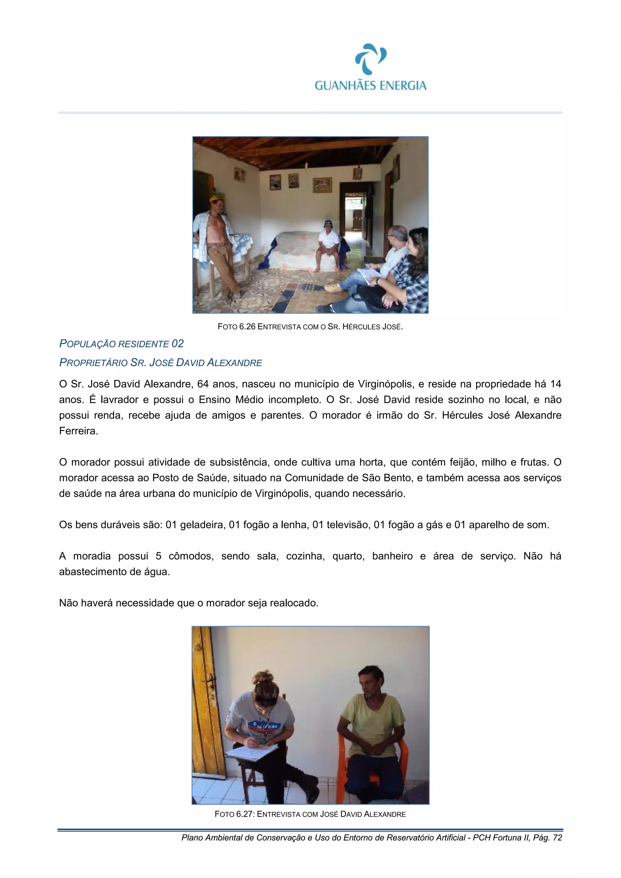 Plano Ambiental de Conservação e Uso do Entorno de Reservatório Artificial - PCH Fortuna II, Pág. 72
FOTO 6.26 ENTREVISTA COM O SR. HÉRCULES JOSÉ.
POPULAÇÃO RESIDENTE 02
PROPRIETÁRIO SR. JOSÉ DAVID ALEXANDRE
O Sr. José David Alexandre, 64 anos, nasceu no município de Virginópolis, e reside na propriedade há 14
anos. É lavrador e possui o Ensino Médio incompleto. O Sr. José David reside sozinho no local, e não
possui renda, recebe ajuda de amigos e parentes. O morador é irmão do Sr. Hércules José Alexandre
Ferreira.
O morador possui atividade de subsistência, onde cultiva uma horta, que contém feijão, milho e frutas. O
morador acessa ao Posto de Saúde, situado na Comunidade de São Bento, e também acessa aos serviços
de saúde na área urbana do município de Virginópolis, quando necessário.
Os bens duráveis são: 01 geladeira, 01 fogão a lenha, 01 televisão, 01 fogão a gás e 01 aparelho de som.
A moradia possui 5 cômodos, sendo sala, cozinha, quarto, banheiro e área de serviço. Não há
abastecimento de água.
Não haverá necessidade que o morador seja realocado.
FOTO 6.27: ENTREVISTA COM JOSÉ DAVID ALEXANDRE
 