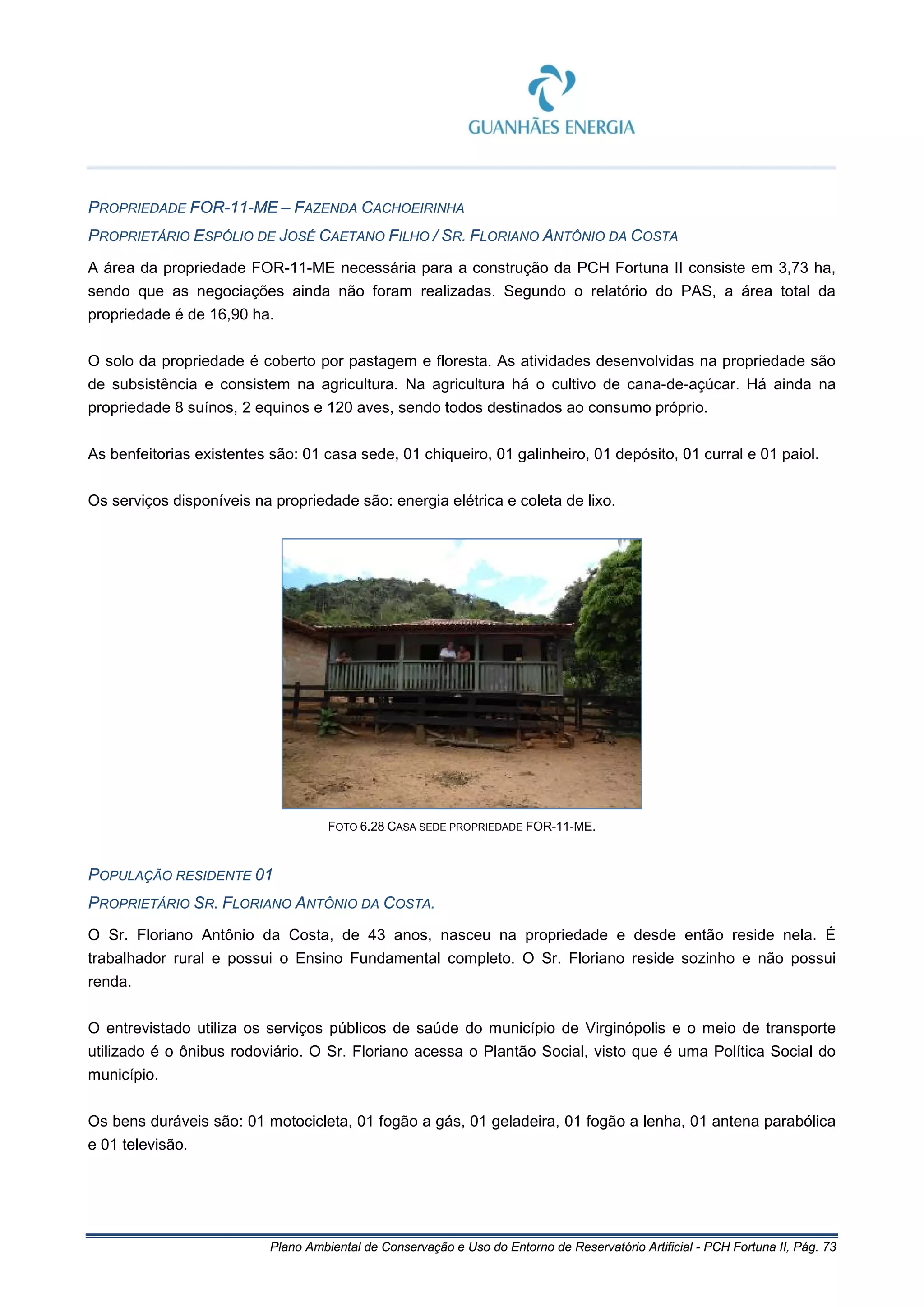 Plano Ambiental de Conservação e Uso do Entorno de Reservatório Artificial - PCH Fortuna II, Pág. 73
PROPRIEDADE FOR-11-ME – FAZENDA CACHOEIRINHA
PROPRIETÁRIO ESPÓLIO DE JOSÉ CAETANO FILHO / SR. FLORIANO ANTÔNIO DA COSTA
A área da propriedade FOR-11-ME necessária para a construção da PCH Fortuna II consiste em 3,73 ha,
sendo que as negociações ainda não foram realizadas. Segundo o relatório do PAS, a área total da
propriedade é de 16,90 ha.
O solo da propriedade é coberto por pastagem e floresta. As atividades desenvolvidas na propriedade são
de subsistência e consistem na agricultura. Na agricultura há o cultivo de cana-de-açúcar. Há ainda na
propriedade 8 suínos, 2 equinos e 120 aves, sendo todos destinados ao consumo próprio.
As benfeitorias existentes são: 01 casa sede, 01 chiqueiro, 01 galinheiro, 01 depósito, 01 curral e 01 paiol.
Os serviços disponíveis na propriedade são: energia elétrica e coleta de lixo.
FOTO 6.28 CASA SEDE PROPRIEDADE FOR-11-ME.
POPULAÇÃO RESIDENTE 01
PROPRIETÁRIO SR. FLORIANO ANTÔNIO DA COSTA.
O Sr. Floriano Antônio da Costa, de 43 anos, nasceu na propriedade e desde então reside nela. É
trabalhador rural e possui o Ensino Fundamental completo. O Sr. Floriano reside sozinho e não possui
renda.
O entrevistado utiliza os serviços públicos de saúde do município de Virginópolis e o meio de transporte
utilizado é o ônibus rodoviário. O Sr. Floriano acessa o Plantão Social, visto que é uma Política Social do
município.
Os bens duráveis são: 01 motocicleta, 01 fogão a gás, 01 geladeira, 01 fogão a lenha, 01 antena parabólica
e 01 televisão.
 