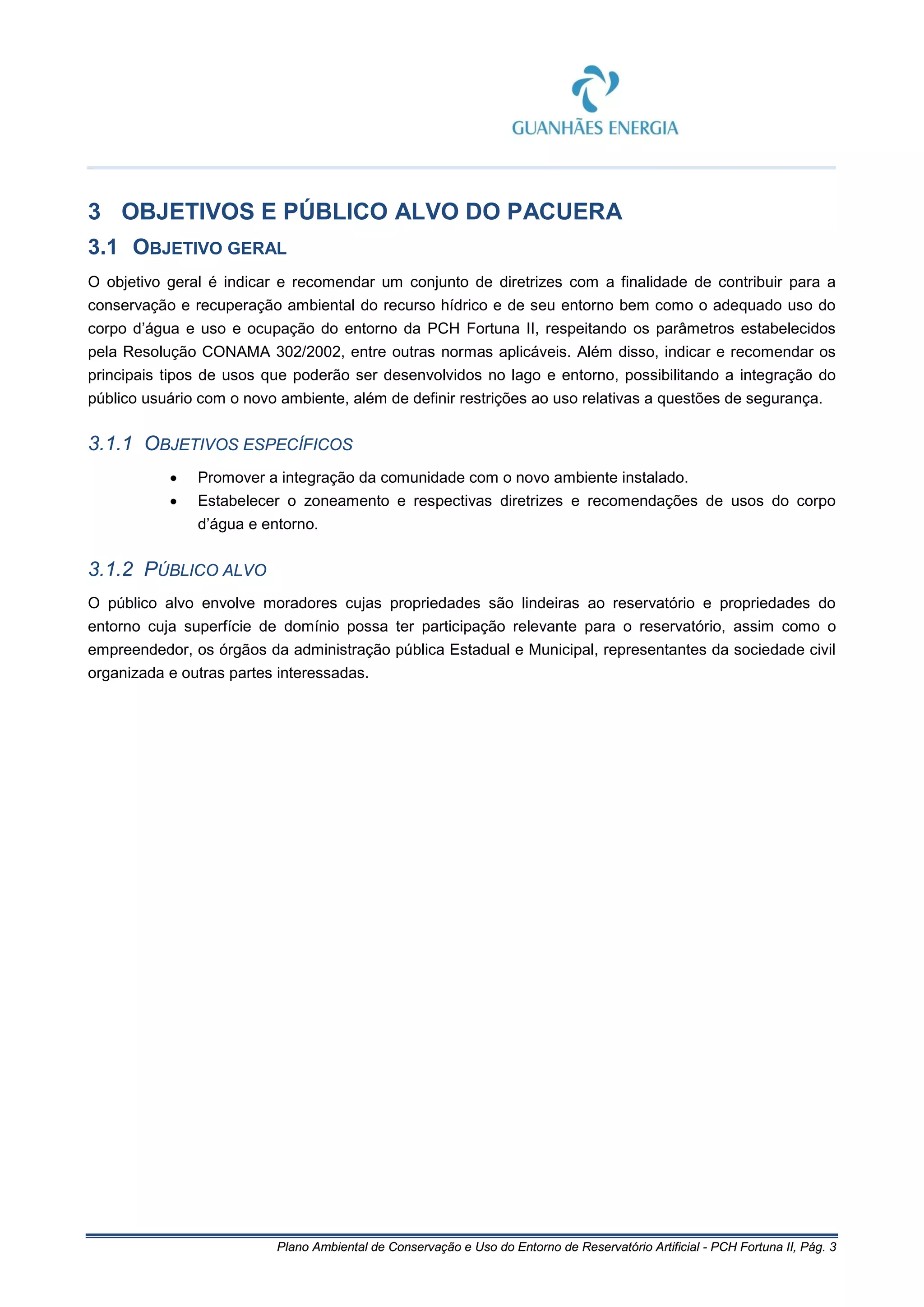 Plano Ambiental de Conservação e Uso do Entorno de Reservatório Artificial - PCH Fortuna II, Pág. 3
3 OBJETIVOS E PÚBLICO ALVO DO PACUERA
3.1 OBJETIVO GERAL
O objetivo geral é indicar e recomendar um conjunto de diretrizes com a finalidade de contribuir para a
conservação e recuperação ambiental do recurso hídrico e de seu entorno bem como o adequado uso do
corpo d’água e uso e ocupação do entorno da PCH Fortuna II, respeitando os parâmetros estabelecidos
pela Resolução CONAMA 302/2002, entre outras normas aplicáveis. Além disso, indicar e recomendar os
principais tipos de usos que poderão ser desenvolvidos no lago e entorno, possibilitando a integração do
público usuário com o novo ambiente, além de definir restrições ao uso relativas a questões de segurança.
3.1.1 OBJETIVOS ESPECÍFICOS
• Promover a integração da comunidade com o novo ambiente instalado.
• Estabelecer o zoneamento e respectivas diretrizes e recomendações de usos do corpo
d’água e entorno.
3.1.2 PÚBLICO ALVO
O público alvo envolve moradores cujas propriedades são lindeiras ao reservatório e propriedades do
entorno cuja superfície de domínio possa ter participação relevante para o reservatório, assim como o
empreendedor, os órgãos da administração pública Estadual e Municipal, representantes da sociedade civil
organizada e outras partes interessadas.
 