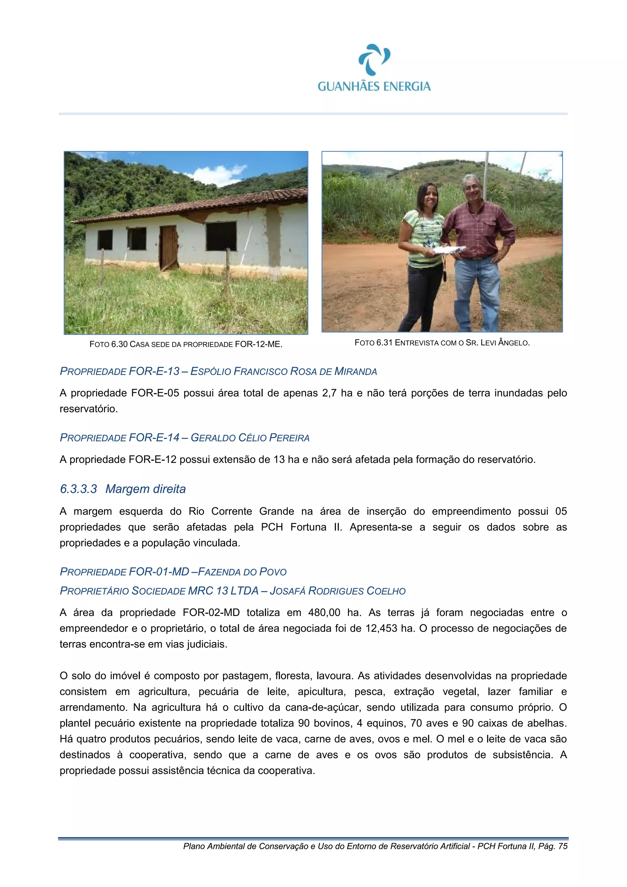 Plano Ambiental de Conservação e Uso do Entorno de Reservatório Artificial - PCH Fortuna II, Pág. 75
FOTO 6.30 CASA SEDE DA PROPRIEDADE FOR-12-ME. FOTO 6.31 ENTREVISTA COM O SR. LEVI ÂNGELO.
PROPRIEDADE FOR-E-13 – ESPÓLIO FRANCISCO ROSA DE MIRANDA
A propriedade FOR-E-05 possui área total de apenas 2,7 ha e não terá porções de terra inundadas pelo
reservatório.
PROPRIEDADE FOR-E-14 – GERALDO CÉLIO PEREIRA
A propriedade FOR-E-12 possui extensão de 13 ha e não será afetada pela formação do reservatório.
6.3.3.3 Margem direita
A margem esquerda do Rio Corrente Grande na área de inserção do empreendimento possui 05
propriedades que serão afetadas pela PCH Fortuna II. Apresenta-se a seguir os dados sobre as
propriedades e a população vinculada.
PROPRIEDADE FOR-01-MD –FAZENDA DO POVO
PROPRIETÁRIO SOCIEDADE MRC 13 LTDA – JOSAFÁ RODRIGUES COELHO
A área da propriedade FOR-02-MD totaliza em 480,00 ha. As terras já foram negociadas entre o
empreendedor e o proprietário, o total de área negociada foi de 12,453 ha. O processo de negociações de
terras encontra-se em vias judiciais.
O solo do imóvel é composto por pastagem, floresta, lavoura. As atividades desenvolvidas na propriedade
consistem em agricultura, pecuária de leite, apicultura, pesca, extração vegetal, lazer familiar e
arrendamento. Na agricultura há o cultivo da cana-de-açúcar, sendo utilizada para consumo próprio. O
plantel pecuário existente na propriedade totaliza 90 bovinos, 4 equinos, 70 aves e 90 caixas de abelhas.
Há quatro produtos pecuários, sendo leite de vaca, carne de aves, ovos e mel. O mel e o leite de vaca são
destinados à cooperativa, sendo que a carne de aves e os ovos são produtos de subsistência. A
propriedade possui assistência técnica da cooperativa.
 