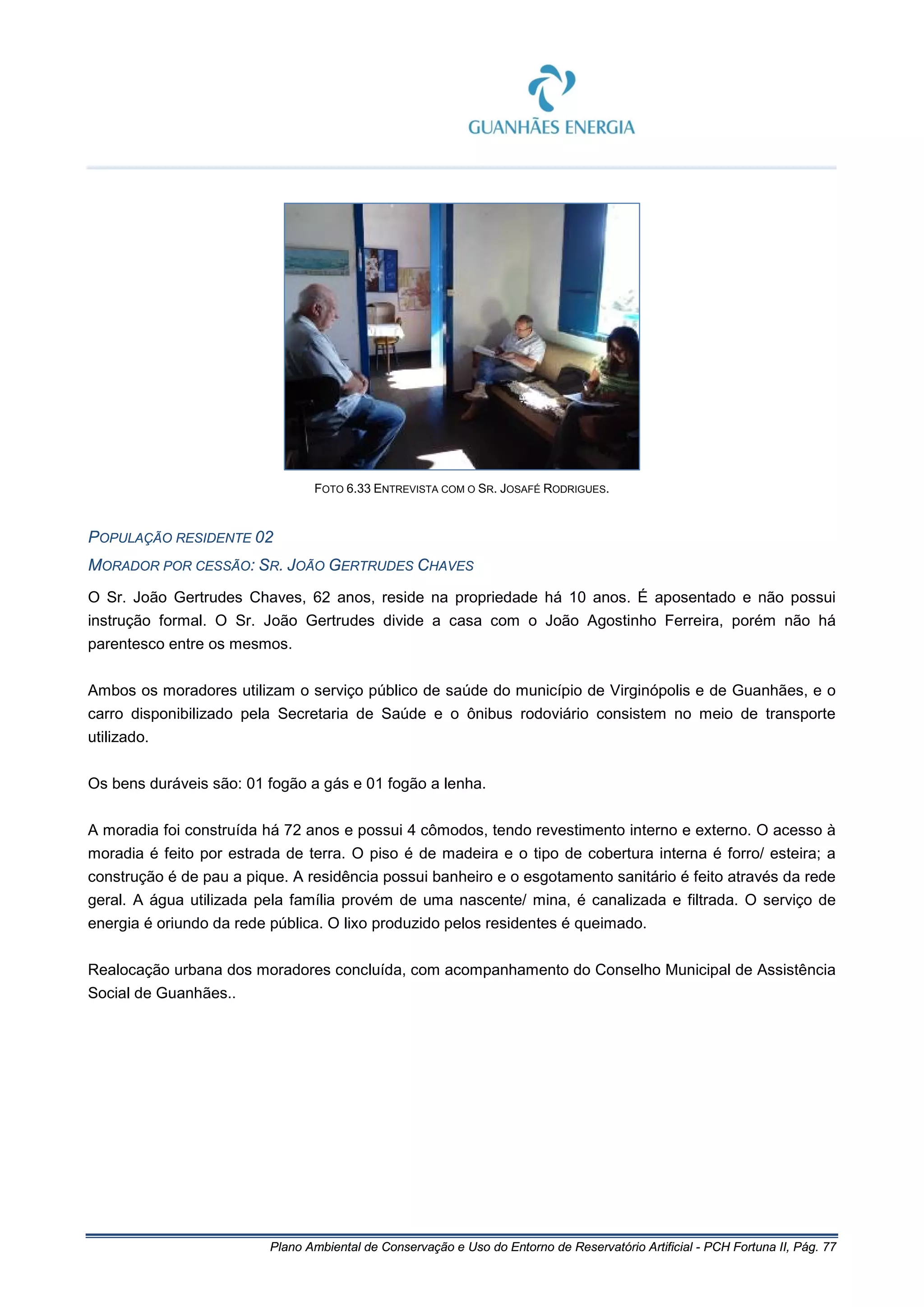 Plano Ambiental de Conservação e Uso do Entorno de Reservatório Artificial - PCH Fortuna II, Pág. 77
FOTO 6.33 ENTREVISTA COM O SR. JOSAFÉ RODRIGUES.
POPULAÇÃO RESIDENTE 02
MORADOR POR CESSÃO: SR. JOÃO GERTRUDES CHAVES
O Sr. João Gertrudes Chaves, 62 anos, reside na propriedade há 10 anos. É aposentado e não possui
instrução formal. O Sr. João Gertrudes divide a casa com o João Agostinho Ferreira, porém não há
parentesco entre os mesmos.
Ambos os moradores utilizam o serviço público de saúde do município de Virginópolis e de Guanhães, e o
carro disponibilizado pela Secretaria de Saúde e o ônibus rodoviário consistem no meio de transporte
utilizado.
Os bens duráveis são: 01 fogão a gás e 01 fogão a lenha.
A moradia foi construída há 72 anos e possui 4 cômodos, tendo revestimento interno e externo. O acesso à
moradia é feito por estrada de terra. O piso é de madeira e o tipo de cobertura interna é forro/ esteira; a
construção é de pau a pique. A residência possui banheiro e o esgotamento sanitário é feito através da rede
geral. A água utilizada pela família provém de uma nascente/ mina, é canalizada e filtrada. O serviço de
energia é oriundo da rede pública. O lixo produzido pelos residentes é queimado.
Realocação urbana dos moradores concluída, com acompanhamento do Conselho Municipal de Assistência
Social de Guanhães..
 