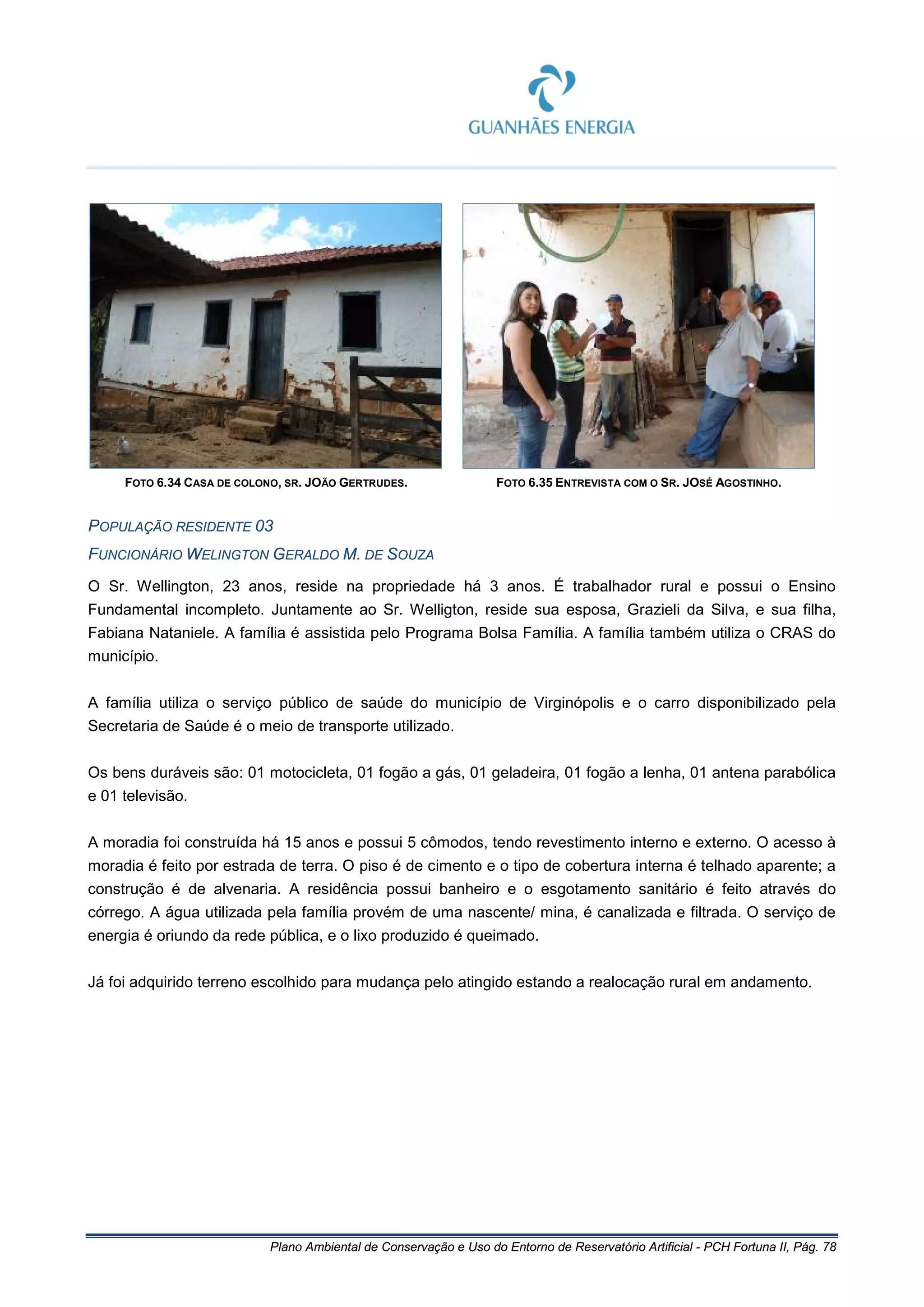 Plano Ambiental de Conservação e Uso do Entorno de Reservatório Artificial - PCH Fortuna II, Pág. 78
FOTO 6.34 CASA DE COLONO, SR. JOÃO GERTRUDES. FOTO 6.35 ENTREVISTA COM O SR. JOSÉ AGOSTINHO.
POPULAÇÃO RESIDENTE 03
FUNCIONÁRIO WELINGTON GERALDO M. DE SOUZA
O Sr. Wellington, 23 anos, reside na propriedade há 3 anos. É trabalhador rural e possui o Ensino
Fundamental incompleto. Juntamente ao Sr. Welligton, reside sua esposa, Grazieli da Silva, e sua filha,
Fabiana Nataniele. A família é assistida pelo Programa Bolsa Família. A família também utiliza o CRAS do
município.
A família utiliza o serviço público de saúde do município de Virginópolis e o carro disponibilizado pela
Secretaria de Saúde é o meio de transporte utilizado.
Os bens duráveis são: 01 motocicleta, 01 fogão a gás, 01 geladeira, 01 fogão a lenha, 01 antena parabólica
e 01 televisão.
A moradia foi construída há 15 anos e possui 5 cômodos, tendo revestimento interno e externo. O acesso à
moradia é feito por estrada de terra. O piso é de cimento e o tipo de cobertura interna é telhado aparente; a
construção é de alvenaria. A residência possui banheiro e o esgotamento sanitário é feito através do
córrego. A água utilizada pela família provém de uma nascente/ mina, é canalizada e filtrada. O serviço de
energia é oriundo da rede pública, e o lixo produzido é queimado.
Já foi adquirido terreno escolhido para mudança pelo atingido estando a realocação rural em andamento.
 
