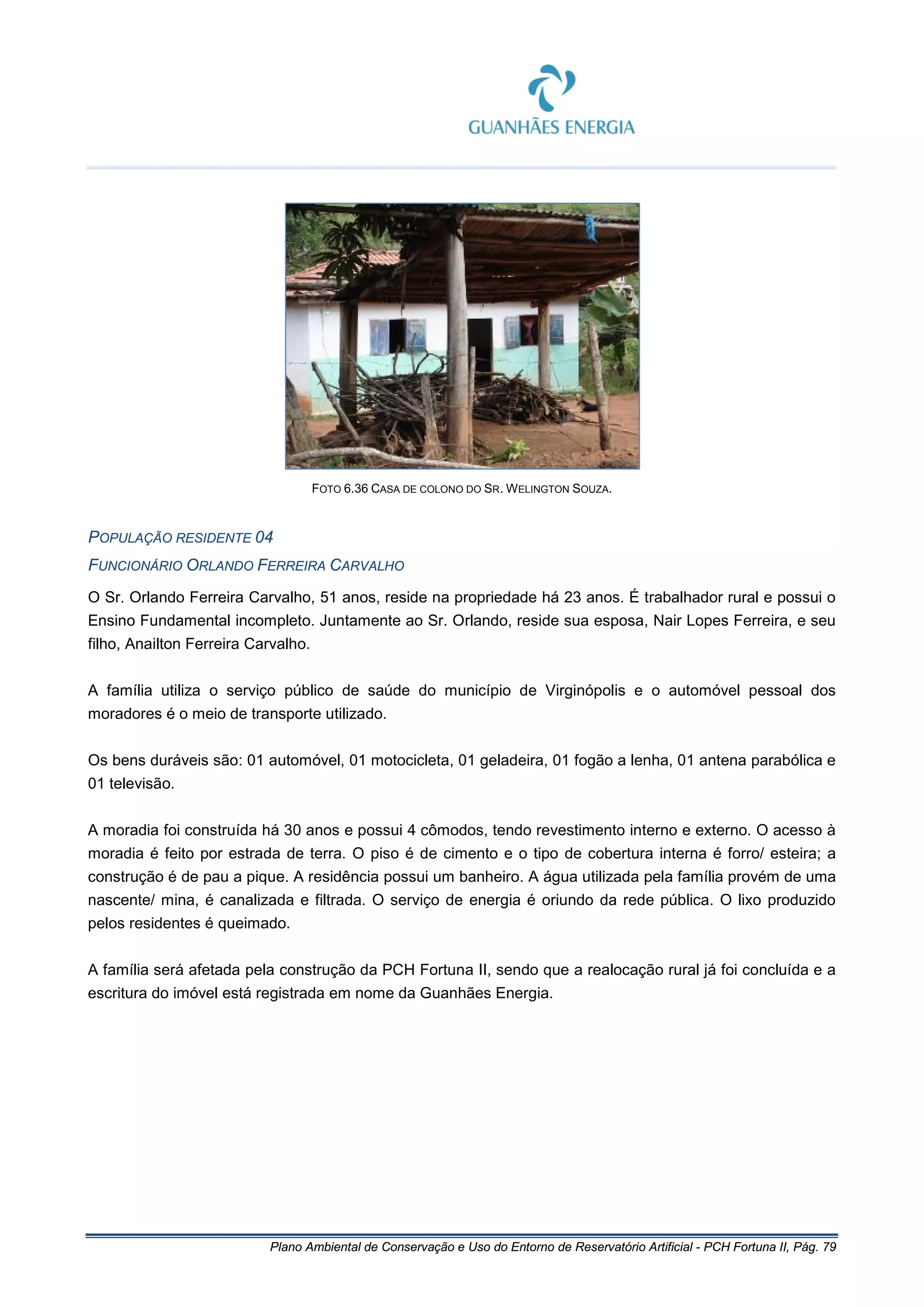 Plano Ambiental de Conservação e Uso do Entorno de Reservatório Artificial - PCH Fortuna II, Pág. 79
FOTO 6.36 CASA DE COLONO DO SR. WELINGTON SOUZA.
POPULAÇÃO RESIDENTE 04
FUNCIONÁRIO ORLANDO FERREIRA CARVALHO
O Sr. Orlando Ferreira Carvalho, 51 anos, reside na propriedade há 23 anos. É trabalhador rural e possui o
Ensino Fundamental incompleto. Juntamente ao Sr. Orlando, reside sua esposa, Nair Lopes Ferreira, e seu
filho, Anailton Ferreira Carvalho.
A família utiliza o serviço público de saúde do município de Virginópolis e o automóvel pessoal dos
moradores é o meio de transporte utilizado.
Os bens duráveis são: 01 automóvel, 01 motocicleta, 01 geladeira, 01 fogão a lenha, 01 antena parabólica e
01 televisão.
A moradia foi construída há 30 anos e possui 4 cômodos, tendo revestimento interno e externo. O acesso à
moradia é feito por estrada de terra. O piso é de cimento e o tipo de cobertura interna é forro/ esteira; a
construção é de pau a pique. A residência possui um banheiro. A água utilizada pela família provém de uma
nascente/ mina, é canalizada e filtrada. O serviço de energia é oriundo da rede pública. O lixo produzido
pelos residentes é queimado.
A família será afetada pela construção da PCH Fortuna II, sendo que a realocação rural já foi concluída e a
escritura do imóvel está registrada em nome da Guanhães Energia.
 