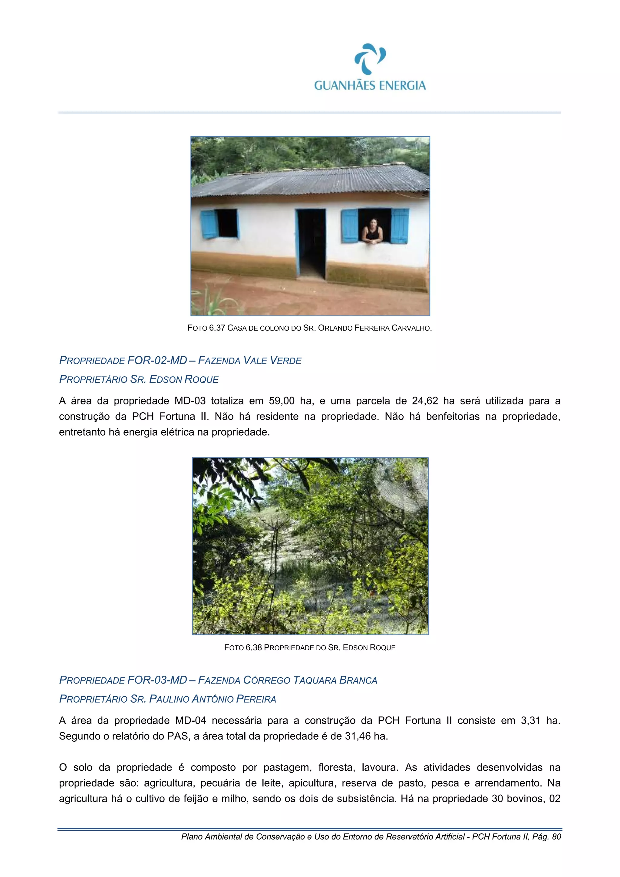Plano Ambiental de Conservação e Uso do Entorno de Reservatório Artificial - PCH Fortuna II, Pág. 80
FOTO 6.37 CASA DE COLONO DO SR. ORLANDO FERREIRA CARVALHO.
PROPRIEDADE FOR-02-MD – FAZENDA VALE VERDE
PROPRIETÁRIO SR. EDSON ROQUE
A área da propriedade MD-03 totaliza em 59,00 ha, e uma parcela de 24,62 ha será utilizada para a
construção da PCH Fortuna II. Não há residente na propriedade. Não há benfeitorias na propriedade,
entretanto há energia elétrica na propriedade.
FOTO 6.38 PROPRIEDADE DO SR. EDSON ROQUE
PROPRIEDADE FOR-03-MD – FAZENDA CÓRREGO TAQUARA BRANCA
PROPRIETÁRIO SR. PAULINO ANTÔNIO PEREIRA
A área da propriedade MD-04 necessária para a construção da PCH Fortuna II consiste em 3,31 ha.
Segundo o relatório do PAS, a área total da propriedade é de 31,46 ha.
O solo da propriedade é composto por pastagem, floresta, lavoura. As atividades desenvolvidas na
propriedade são: agricultura, pecuária de leite, apicultura, reserva de pasto, pesca e arrendamento. Na
agricultura há o cultivo de feijão e milho, sendo os dois de subsistência. Há na propriedade 30 bovinos, 02
 