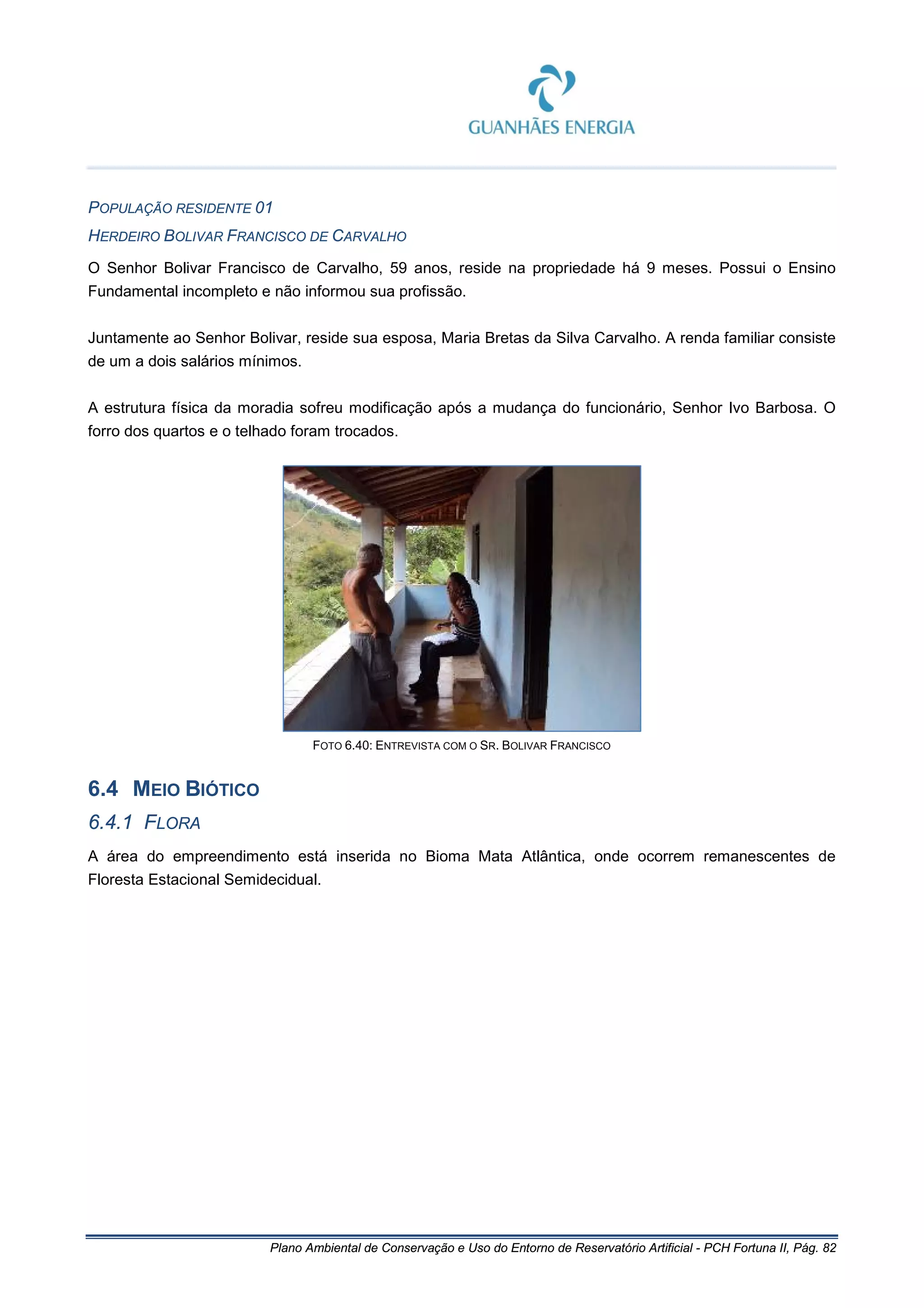 Plano Ambiental de Conservação e Uso do Entorno de Reservatório Artificial - PCH Fortuna II, Pág. 82
POPULAÇÃO RESIDENTE 01
HERDEIRO BOLIVAR FRANCISCO DE CARVALHO
O Senhor Bolivar Francisco de Carvalho, 59 anos, reside na propriedade há 9 meses. Possui o Ensino
Fundamental incompleto e não informou sua profissão.
Juntamente ao Senhor Bolivar, reside sua esposa, Maria Bretas da Silva Carvalho. A renda familiar consiste
de um a dois salários mínimos.
A estrutura física da moradia sofreu modificação após a mudança do funcionário, Senhor Ivo Barbosa. O
forro dos quartos e o telhado foram trocados.
FOTO 6.40: ENTREVISTA COM O SR. BOLIVAR FRANCISCO
6.4 MEIO BIÓTICO
6.4.1 FLORA
A área do empreendimento está inserida no Bioma Mata Atlântica, onde ocorrem remanescentes de
Floresta Estacional Semidecidual.
 