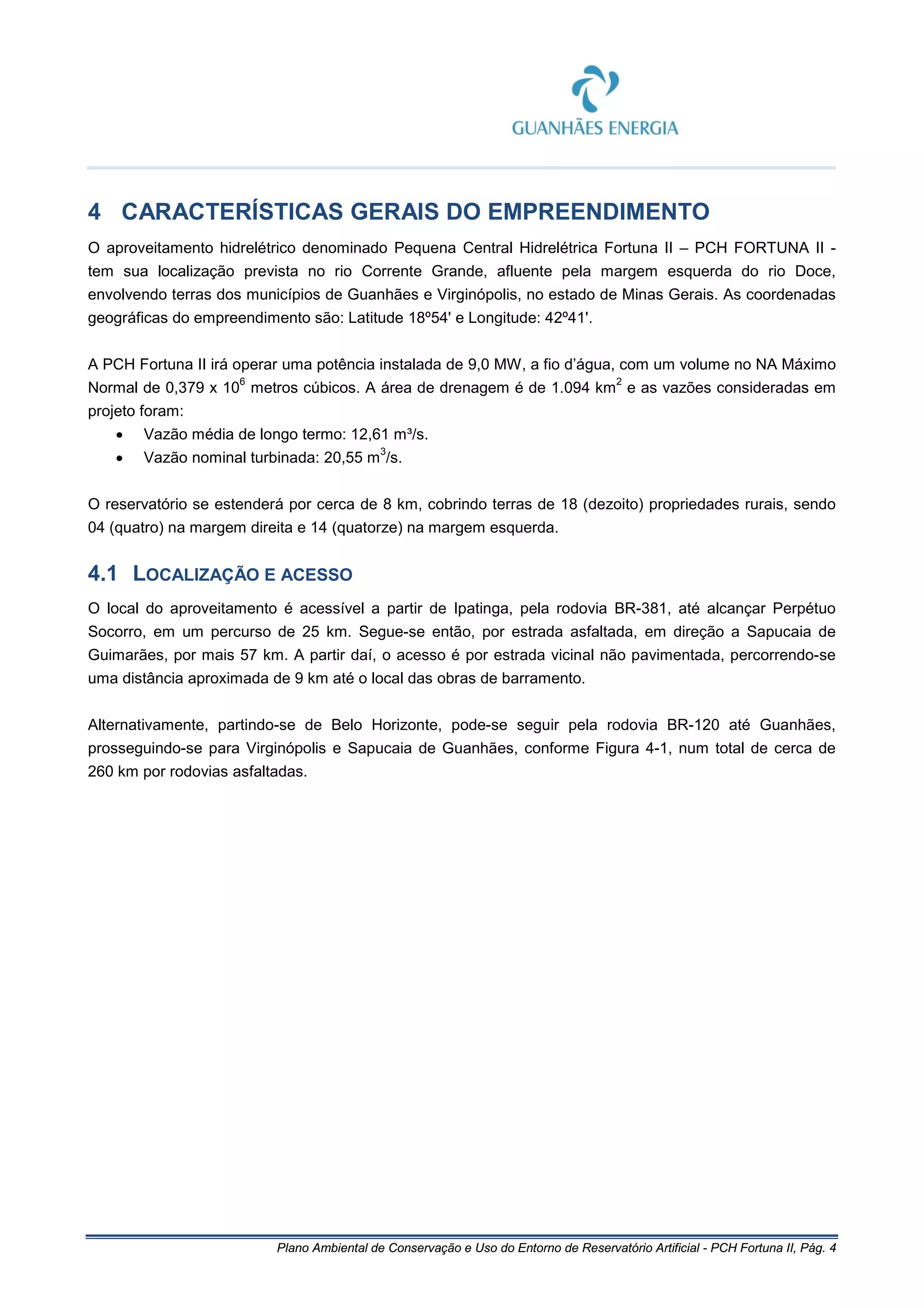 Plano Ambiental de Conservação e Uso do Entorno de Reservatório Artificial - PCH Fortuna II, Pág. 4
4 CARACTERÍSTICAS GERAIS DO EMPREENDIMENTO
O aproveitamento hidrelétrico denominado Pequena Central Hidrelétrica Fortuna II – PCH FORTUNA II -
tem sua localização prevista no rio Corrente Grande, afluente pela margem esquerda do rio Doce,
envolvendo terras dos municípios de Guanhães e Virginópolis, no estado de Minas Gerais. As coordenadas
geográficas do empreendimento são: Latitude 18º54' e Longitude: 42º41'.
A PCH Fortuna II irá operar uma potência instalada de 9,0 MW, a fio d’água, com um volume no NA Máximo
Normal de 0,379 x 10
6
metros cúbicos. A área de drenagem é de 1.094 km
2
e as vazões consideradas em
projeto foram:
• Vazão média de longo termo: 12,61 m³/s.
• Vazão nominal turbinada: 20,55 m
3
/s.
O reservatório se estenderá por cerca de 8 km, cobrindo terras de 18 (dezoito) propriedades rurais, sendo
04 (quatro) na margem direita e 14 (quatorze) na margem esquerda.
4.1 LOCALIZAÇÃO E ACESSO
O local do aproveitamento é acessível a partir de Ipatinga, pela rodovia BR-381, até alcançar Perpétuo
Socorro, em um percurso de 25 km. Segue-se então, por estrada asfaltada, em direção a Sapucaia de
Guimarães, por mais 57 km. A partir daí, o acesso é por estrada vicinal não pavimentada, percorrendo-se
uma distância aproximada de 9 km até o local das obras de barramento.
Alternativamente, partindo-se de Belo Horizonte, pode-se seguir pela rodovia BR-120 até Guanhães,
prosseguindo-se para Virginópolis e Sapucaia de Guanhães, conforme Figura 4-1, num total de cerca de
260 km por rodovias asfaltadas.
 