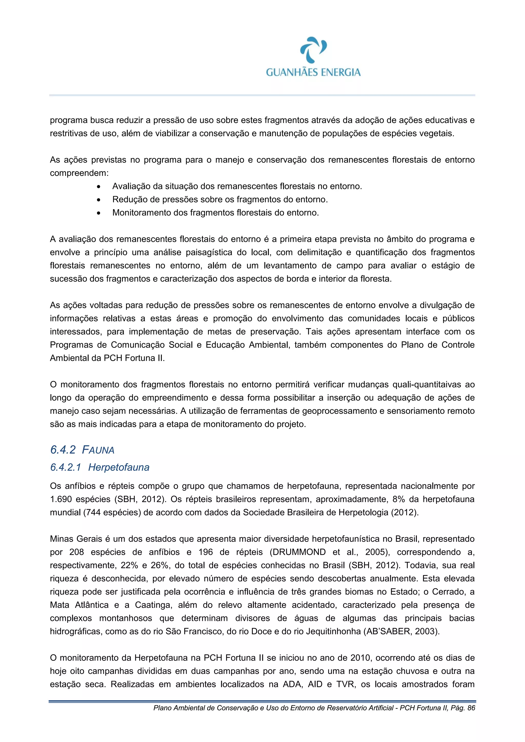 Plano Ambiental de Conservação e Uso do Entorno de Reservatório Artificial - PCH Fortuna II, Pág. 86
programa busca reduzir a pressão de uso sobre estes fragmentos através da adoção de ações educativas e
restritivas de uso, além de viabilizar a conservação e manutenção de populações de espécies vegetais.
As ações previstas no programa para o manejo e conservação dos remanescentes florestais de entorno
compreendem:
• Avaliação da situação dos remanescentes florestais no entorno.
• Redução de pressões sobre os fragmentos do entorno.
• Monitoramento dos fragmentos florestais do entorno.
A avaliação dos remanescentes florestais do entorno é a primeira etapa prevista no âmbito do programa e
envolve a princípio uma análise paisagística do local, com delimitação e quantificação dos fragmentos
florestais remanescentes no entorno, além de um levantamento de campo para avaliar o estágio de
sucessão dos fragmentos e caracterização dos aspectos de borda e interior da floresta.
As ações voltadas para redução de pressões sobre os remanescentes de entorno envolve a divulgação de
informações relativas a estas áreas e promoção do envolvimento das comunidades locais e públicos
interessados, para implementação de metas de preservação. Tais ações apresentam interface com os
Programas de Comunicação Social e Educação Ambiental, também componentes do Plano de Controle
Ambiental da PCH Fortuna II.
O monitoramento dos fragmentos florestais no entorno permitirá verificar mudanças quali-quantitaivas ao
longo da operação do empreendimento e dessa forma possibilitar a inserção ou adequação de ações de
manejo caso sejam necessárias. A utilização de ferramentas de geoprocessamento e sensoriamento remoto
são as mais indicadas para a etapa de monitoramento do projeto.
6.4.2 FAUNA
6.4.2.1 Herpetofauna
Os anfíbios e répteis compõe o grupo que chamamos de herpetofauna, representada nacionalmente por
1.690 espécies (SBH, 2012). Os répteis brasileiros representam, aproximadamente, 8% da herpetofauna
mundial (744 espécies) de acordo com dados da Sociedade Brasileira de Herpetologia (2012).
Minas Gerais é um dos estados que apresenta maior diversidade herpetofaunística no Brasil, representado
por 208 espécies de anfíbios e 196 de répteis (DRUMMOND et al., 2005), correspondendo a,
respectivamente, 22% e 26%, do total de espécies conhecidas no Brasil (SBH, 2012). Todavia, sua real
riqueza é desconhecida, por elevado número de espécies sendo descobertas anualmente. Esta elevada
riqueza pode ser justificada pela ocorrência e influência de três grandes biomas no Estado; o Cerrado, a
Mata Atlântica e a Caatinga, além do relevo altamente acidentado, caracterizado pela presença de
complexos montanhosos que determinam divisores de águas de algumas das principais bacias
hidrográficas, como as do rio São Francisco, do rio Doce e do rio Jequitinhonha (AB’SABER, 2003).
O monitoramento da Herpetofauna na PCH Fortuna II se iniciou no ano de 2010, ocorrendo até os dias de
hoje oito campanhas divididas em duas campanhas por ano, sendo uma na estação chuvosa e outra na
estação seca. Realizadas em ambientes localizados na ADA, AID e TVR, os locais amostrados foram
 