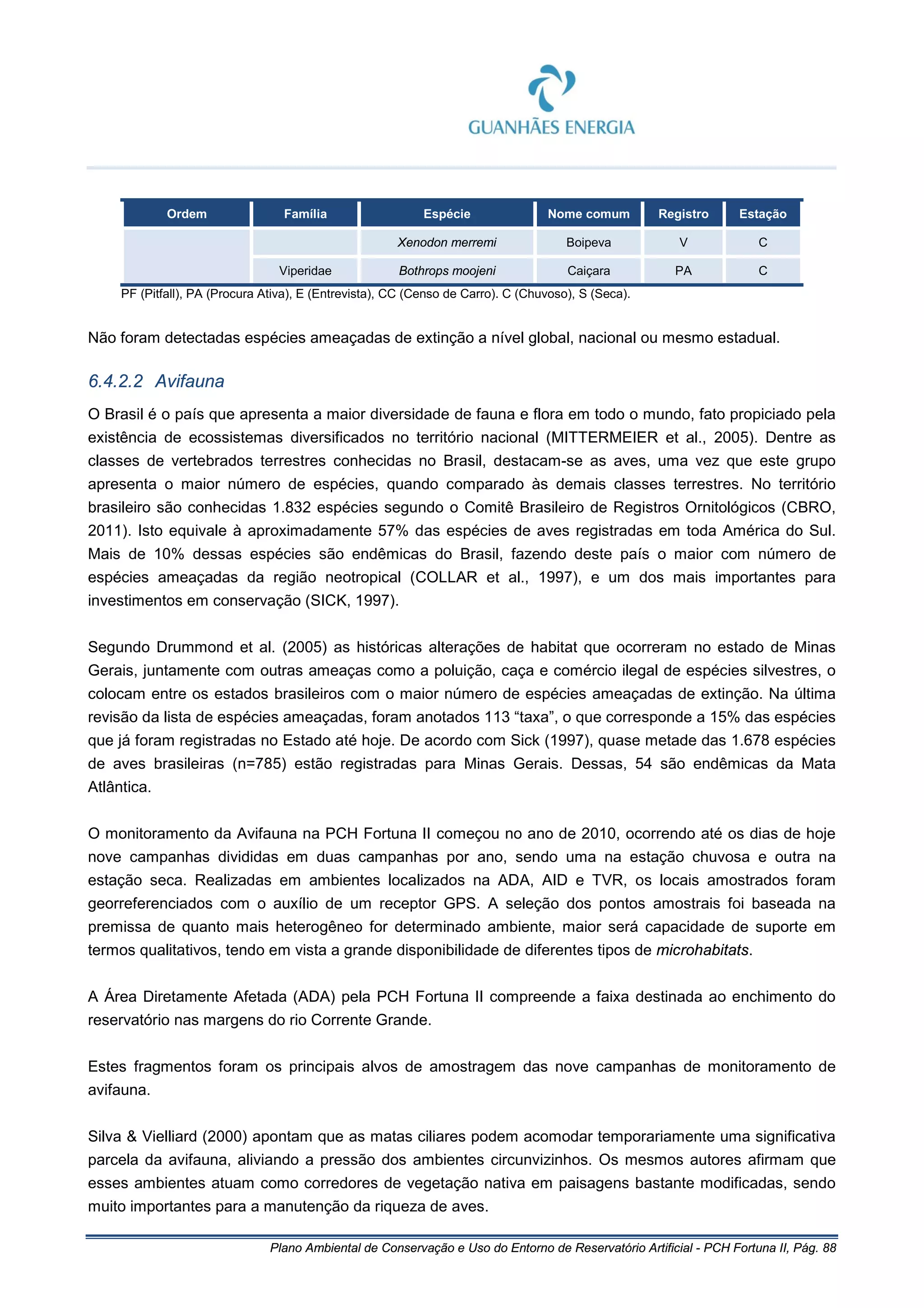 Plano Ambiental de Conservação e Uso do Entorno de Reservatório Artificial - PCH Fortuna II, Pág. 88
Ordem Família Espécie Nome comum Registro Estação
Xenodon merremi Boipeva V C
Viperidae Bothrops moojeni Caiçara PA C
PF (Pitfall), PA (Procura Ativa), E (Entrevista), CC (Censo de Carro). C (Chuvoso), S (Seca).
Não foram detectadas espécies ameaçadas de extinção a nível global, nacional ou mesmo estadual.
6.4.2.2 Avifauna
O Brasil é o país que apresenta a maior diversidade de fauna e flora em todo o mundo, fato propiciado pela
existência de ecossistemas diversificados no território nacional (MITTERMEIER et al., 2005). Dentre as
classes de vertebrados terrestres conhecidas no Brasil, destacam-se as aves, uma vez que este grupo
apresenta o maior número de espécies, quando comparado às demais classes terrestres. No território
brasileiro são conhecidas 1.832 espécies segundo o Comitê Brasileiro de Registros Ornitológicos (CBRO,
2011). Isto equivale à aproximadamente 57% das espécies de aves registradas em toda América do Sul.
Mais de 10% dessas espécies são endêmicas do Brasil, fazendo deste país o maior com número de
espécies ameaçadas da região neotropical (COLLAR et al., 1997), e um dos mais importantes para
investimentos em conservação (SICK, 1997).
Segundo Drummond et al. (2005) as históricas alterações de habitat que ocorreram no estado de Minas
Gerais, juntamente com outras ameaças como a poluição, caça e comércio ilegal de espécies silvestres, o
colocam entre os estados brasileiros com o maior número de espécies ameaçadas de extinção. Na última
revisão da lista de espécies ameaçadas, foram anotados 113 “taxa”, o que corresponde a 15% das espécies
que já foram registradas no Estado até hoje. De acordo com Sick (1997), quase metade das 1.678 espécies
de aves brasileiras (n=785) estão registradas para Minas Gerais. Dessas, 54 são endêmicas da Mata
Atlântica.
O monitoramento da Avifauna na PCH Fortuna II começou no ano de 2010, ocorrendo até os dias de hoje
nove campanhas divididas em duas campanhas por ano, sendo uma na estação chuvosa e outra na
estação seca. Realizadas em ambientes localizados na ADA, AID e TVR, os locais amostrados foram
georreferenciados com o auxílio de um receptor GPS. A seleção dos pontos amostrais foi baseada na
premissa de quanto mais heterogêneo for determinado ambiente, maior será capacidade de suporte em
termos qualitativos, tendo em vista a grande disponibilidade de diferentes tipos de microhabitats.
A Área Diretamente Afetada (ADA) pela PCH Fortuna II compreende a faixa destinada ao enchimento do
reservatório nas margens do rio Corrente Grande.
Estes fragmentos foram os principais alvos de amostragem das nove campanhas de monitoramento de
avifauna.
Silva & Vielliard (2000) apontam que as matas ciliares podem acomodar temporariamente uma significativa
parcela da avifauna, aliviando a pressão dos ambientes circunvizinhos. Os mesmos autores afirmam que
esses ambientes atuam como corredores de vegetação nativa em paisagens bastante modificadas, sendo
muito importantes para a manutenção da riqueza de aves.
 