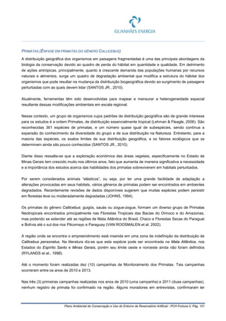 Plano Ambiental de Conservação e Uso do Entorno de Reservatório Artificial - PCH Fortuna II, Pág. 101
PRIMATAS (ÊNFASE EM PRIMATAS DO GÊNERO CALLICEBUS)
A distribuição geográfica dos organismos em paisagens fragmentadas é uma das principais abordagens da
biologia da conservação devido ao quadro de perda do hábitat em quantidade e qualidade. Em detrimento
de ações antrópicas, principalmente, quanto à crescente demanda das populações humanas por recursos
naturais e alimentos, surge um quadro de degradação ambiental que modifica a estrutura do hábitat dos
organismos que pode resultar na mudança da distribuição biogeográfica devido ao surgimento de paisagens
perturbadas com as quais devem lidar (SANTOS JR., 2010).
Atualmente, ferramentas têm sido desenvolvidas para mapear e mensurar a heterogeneidade espacial
resultante dessas modificações ambientais em escala regional.
Nesse contexto, um grupo de organismos cujos padrões de distribuição geográfica são de grande interesse
para os estudos é a ordem Primates, de distribuição essencialmente tropical (Lehman & Fleagle, 2006). São
reconhecidas 361 espécies de primatas, e um número quase igual de subespécies, sendo contínua a
expansão do conhecimento da diversidade do grupo e de sua distribuição na Natureza. Entretanto, para a
maioria das espécies, os exatos limites de sua distribuição geográfica, e os fatores ecológicos que os
determinam ainda são pouco conhecidos (SANTOS JR., 2010).
Diante disso ressalta-se que a exploração econômica das áreas vegetais, especificamente no Estado de
Minas Gerais tem crescido muito nos últimos anos, fato que aumenta de maneira significativa a necessidade
e a importância dos estudos acerca das habilidades dos primatas sobreviverem em habitats perturbados.
Por serem considerados animais “elásticos”, ou seja, por ter uma grande facilidade de adaptação a
alterações provocadas em seus habitats, vários gêneros de primatas podem ser encontrados em ambientes
degradados. Recentemente revisões de dados disponíveis sugerem que muitas espécies podem persistir
em florestas leve ou moderadamente degradadas (JOHNS, 1994).
Os primatas do gênero Callicebus; guigós, sauás ou zogue-zogue, formam um diverso grupo de Primatas
Neotropicais encontrados principalmente nas Florestas Tropicais das Bacias do Orinoco e do Amazonas,
mas podendo se estender até as regiões de Mata Atlântica do Brasil, Chaco e Florestas Secas do Paraguai
e Bolívia até o sul dos rios Pilcomayo e Paraguay (VAN ROOSMALEN et al. 2002).
A região onde se encontra o empreendimento está inserida em uma zona de indefinição da distribuição de
Callicebus personatus. Na literatura diz-se que esta espécie pode ser encontrada na Mata Atlântica, nos
Estados do Espírito Santo e Minas Gerais, porém seu limite oeste e noroeste ainda não foram definidos
(RYLANDS et al., 1996).
Até o momento foram realizadas dez (10) campanhas de Monitoramento dos Primatas. Tais campanhas
ocorreram entre os anos de 2010 e 2013.
Nas três (3) primeiras campanhas realizadas nos anos de 2010 (uma campanha) e 2011 (duas campanhas),
nenhum registro de primata foi confirmado na região. Alguns moradores em entrevistas, confirmaram ter
 