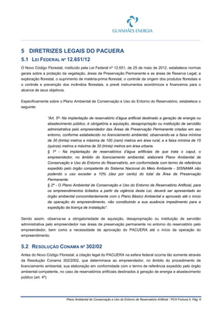 Plano Ambiental de Conservação e Uso do Entorno de Reservatório Artificial - PCH Fortuna II, Pág. 6
5 DIRETRIZES LEGAIS DO PACUERA
5.1 LEI FEDERAL Nº 12.651/12
O Novo Código Florestal, instituído pela Lei Federal nº 12.651, de 25 de maio de 2012, estabelece normas
gerais sobre a proteção da vegetação, áreas de Preservação Permanente e as áreas de Reserva Legal; a
exploração florestal, o suprimento de matéria-prima florestal, o controle da origem dos produtos florestais e
o controle e prevenção dos incêndios florestais, e prevê instrumentos econômicos e financeiros para o
alcance de seus objetivos.
Especificamente sobre o Plano Ambiental de Conservação e Uso do Entorno do Reservatório, estabelece o
seguinte:
“Art. 5º- Na implantação de reservatório d’água artificial destinado a geração de energia ou
abastecimento público, é obrigatória a aquisição, desapropriação ou instituição de servidão
administrativa pelo empreendedor das Áreas de Preservação Permanente criadas em seu
entorno, conforme estabelecido no licenciamento ambiental, observando-se a faixa mínima
de 30 (trinta) metros e máxima de 100 (cem) metros em área rural, e a faixa mínima de 15
(quinze) metros e máxima de 30 (trinta) metros em área urbana.
§ 1º - Na implantação de reservatórios d’água artificiais de que trata o caput, o
empreendedor, no âmbito do licenciamento ambiental, elaborará Plano Ambiental de
Conservação e Uso do Entorno do Reservatório, em conformidade com termo de referência
expedido pelo órgão competente do Sistema Nacional do Meio Ambiente - SISNAMA não
podendo o uso exceder a 10% (dez por cento) do total da Área de Preservação
Permanente.
§ 2º - O Plano Ambiental de Conservação e Uso do Entorno de Reservatório Artificial, para
os empreendimentos licitados a partir da vigência desta Lei, deverá ser apresentado ao
órgão ambiental concomitantemente com o Plano Básico Ambiental e aprovado até o início
da operação do empreendimento, não constituindo a sua ausência impedimento para a
expedição da licença de instalação”.
Sendo assim, observa-se a obrigatoriedade de aquisição, desapropriação ou instituição de servidão
administrativa pelo empreendedor nas áreas de preservação permanente no entorno do reservatório pelo
empreendedor, bem como a necessidade de aprovação do PACUERA até o início da operação do
empreendimento.
5.2 RESOLUÇÃO CONAMA Nº 302/02
Antes do Novo Código Florestal, a citação legal do PACUERA na esfera federal ocorria tão somente através
da Resolução Conama 302/2002, que determinava ao empreendedor, no âmbito do procedimento de
licenciamento ambiental, sua elaboração em conformidade com o termo de referência expedido pelo órgão
ambiental competente, no caso de reservatórios artificiais destinados à geração de energia e abastecimento
público (art. 4º).
 