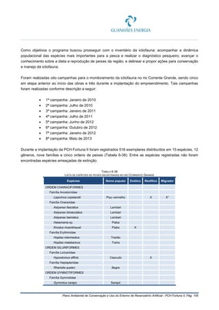 Plano Ambiental de Conservação e Uso do Entorno de Reservatório Artificial - PCH Fortuna II, Pág. 105
Como objetivos o programa buscou prosseguir com o inventário da ictiofauna; acompanhar a dinâmica
populacional das espécies mais importantes para a pesca e realizar o diagnóstico pesqueiro; avançar o
conhecimento sobre a dieta e reprodução de peixes da região; e delinear e propor ações para conservação
e manejo da ictiofauna.
Foram realizadas oito campanhas para o monitoramento da ictiofauna no rio Corrente Grande, sendo cinco
em etapa anterior ao início das obras e três durante a implantação do empreendimento. Tais campanhas
foram realizadas conforme descrição a seguir:
• 1ª campanha: Janeiro de 2010
• 2ª campanha: Julho de 2010
• 3ª campanha: Janeiro de 2011
• 4ª campanha: Julho de 2011
• 5ª campanha: Junho de 2012
• 6ª campanha: Outubro de 2012
• 7ª campanha: Janeiro de 2012
• 8ª campanha: Maio de 2013
Durante a implantação da PCH Fortuna II foram registrados 516 exemplares distribuídos em 15 espécies, 12
gêneros, nove famílias e cinco ordens de peixes (Tabela 6-38). Entre as espécies registradas não foram
encontradas espécies ameaçadas de extinção.
TABELA 6-38
LISTA DE ESPÉCIES DE PEIXES REGISTRADAS NO RIO CORRENTE GRANDE
Espécies Nome popular Exótico Reofílico Migrador
ORDEM CHARACIFORMES
Família Anostomidae
Leporinus copelandii Piau vermelho X X*
Família Characidae
Astyanax fasciatus Lambari
Astyanax bimaculatus Lambari
Astyanax taeniatus Lambari
Hasemania sp. Piaba
Knodus moenkhausii Piaba X
Família Erythrinidae
Hoplias intermedius Trairão
Hoplias malabaricus Traíra
ORDEM SILURIFORMES
Família Loricariidae
Hypostomus affinis Cascudo X
Família Heptapteridae
Rhamdia quelen Bagre
ORDEM GYMNOTIFORMES
Família Gymnotidae
Gymnotus carapo Sarapó
 