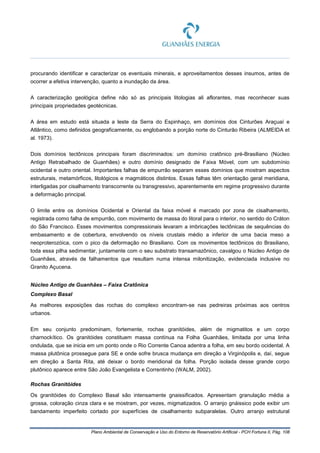 Plano Ambiental de Conservação e Uso do Entorno de Reservatório Artificial - PCH Fortuna II, Pág. 108
procurando identificar e caracterizar os eventuais minerais, e aproveitamentos desses insumos, antes de
ocorrer a efetiva intervenção, quanto a inundação da área.
A caracterização geológica define não só as principais litologias ali aflorantes, mas reconhecer suas
principais propriedades geotécnicas.
A área em estudo está situada a leste da Serra do Espinhaço, em domínios dos Cinturões Araçuaí e
Atlântico, como definidos geograficamente, ou englobando a porção norte do Cinturão Ribeira (ALMEIDA et
al. 1973).
Dois domínios tectônicos principais foram discriminados: um domínio cratônico pré-Brasiliano (Núcleo
Antigo Retrabalhado de Guanhães) e outro domínio designado de Faixa Móvel, com um subdomínio
ocidental e outro oriental. Importantes falhas de empurrão separam esses domínios que mostram aspectos
estruturais, metamórficos, litológicos e magmáticos distintos. Essas falhas têm orientação geral meridiana,
interligadas por cisalhamento transcorrente ou transgressivo, aparentemente em regime progressivo durante
a deformação principal.
O limite entre os domínios Ocidental e Oriental da faixa móvel é marcado por zona de cisalhamento,
registrada como falha de empurrão, com movimento de massa do litoral para o interior, no sentido do Cráton
do São Francisco. Esses movimentos compressionais levaram a imbricações tectônicas de sequências do
embasamento e de cobertura, envolvendo os níveis crustais médio a inferior de uma bacia meso a
neoproterozóica, com o pico da deformação no Brasiliano. Com os movimentos tectônicos do Brasiliano,
toda essa pilha sedimentar, juntamente com o seu substrato transamazônico, cavalgou o Núcleo Antigo de
Guanhães, através de falhamentos que resultam numa intensa milonitização, evidenciada inclusive no
Granito Açucena.
Núcleo Antigo de Guanhães – Faixa Cratônica
Complexo Basal
As melhores exposições das rochas do complexo encontram-se nas pedreiras próximas aos centros
urbanos.
Em seu conjunto predominam, fortemente, rochas granitóides, além de migmatitos e um corpo
charnockítico. Os granitóides constituem massa contínua na Folha Guanhães, limitada por uma linha
ondulada, que se inicia em um ponto onde o Rio Corrente Canoa adentra a folha, em seu bordo ocidental. A
massa plutônica prossegue para SE e onde sofre brusca mudança em direção a Virginópolis e, daí, segue
em direção a Santa Rita, até deixar o bordo meridional da folha. Porção isolada desse grande corpo
plutônico aparece entre São João Evangelista e Correntinho (WALM, 2002).
Rochas Granitóides
Os granitóides do Complexo Basal são intensamente gnaissificados. Apresentam granulação média a
grossa, coloração cinza clara e se mostram, por vezes, migmatizados. O arranjo gnáissico pode exibir um
bandamento imperfeito cortado por superfícies de cisalhamento subparalelas. Outro arranjo estrutural
 
