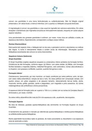 Plano Ambiental de Conservação e Uso do Entorno de Reservatório Artificial - PCH Fortuna II, Pág. 109
comum nos granitóides é uma trama lenticularizada ou sublenticularizada. Não há foliação original
preservada e, em vários locais, a trama é milonítica, com o quartzo e o feldspato compondo lentículas.
A migmatização é comum nos granitóides e o tipo usual de migmatito tem estrutura estromática. Em várias
situações o bandamento dos migmatitos encontra-se intrincadamente dobrado, enquanto em outras adquire
aspecto nebulítico.
Uma peculiaridade dos gnaisses granitóides é exibirem, por vezes, níveis ricos em anfibólio e biotita, de
espessura decimétrica. Aparentemente, correspondem a antigos corpos máficos.
Rochas Charmockíticas
Este quartzo tem aspecto vítreo, o feldspato tem cor de cana, a granada é carmim e abundante e os máficos
são negros. A rocha é intensamente foliada e contém zonas de milonitização. Vênulações quartzo-
fedlspáticas esverdeadas são comuns na rocha charcnockítica.
Sequência Vulcano Sedimentar
Grupo Guanhães
O Grupo Guanhães engloba sequência arqueana ou proterozóica inferior portadora da formação ferrífera.
Constitui-se de três formações, conforme segue: (a) Inferior, com xistos verdes; (b) Média, com formação
ferrífera bandada a magnetita (itabirito), metachert ferruginoso, xisto carbonático, rochas calco-silicáticas e
(c) Superior, com gnaisses e anfilbolito, quartzito, quartzito ferruginoso e xisto.
Formação Inferior
Caracteriza-se, basicamente, por dois membros: um basal, constituído por xistos pelíticos; outro, de topo,
com xistos máfico-ultramáficos ( lençóis de lava e tufo). Os xistos pelíticos tem composição variada, com
quartzo ubíquo, em grãos angulares e de pequeno tamanho. Adicionalmente tem-se biotita, clorita,
moscovita, sericita, grafita, granada, cianita e plagioclásio, com magnetita e pirita acessórios. As rochas
metamagmáticas são anfibolíticas e olivino-piroxeníticas.
A espessura total da formação pode ser superior a 100 m e o contato com as rochas do Complexo Basal é
tectonizado e, por vezes, invertido.
Os xistos máfico-ultramáficos têm mais de 50 m de espessura e são, usualmente, decompostos.
Formação Superior
Na área de interesse, gnaisses quartzo-feldspáticos são dominantes na Formação Superior do Grupo
Guanhães.
O bandamento dos gnaisses é marcado por alternâncias quartzo-feldspáticas e biotita-quartzo-feldspáticas
ou anfibólio-biotita-quartzo-feldspáticas.
Rocha pegmatóide leucocrática injeta os gnaisses, de modo concordante ou discordante e sua espessura
varia de centímetro a metro.
 