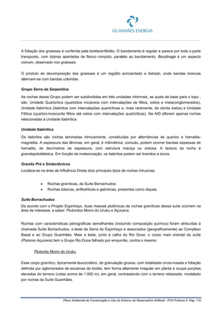 Plano Ambiental de Conservação e Uso do Entorno de Reservatório Artificial - PCH Fortuna II, Pág. 110
A foliação dos gnaisses é conferida pela biotita/anfibólio. O bandamento é regular e parece por toda a parte
transposto, com dobras apertadas de flanco rompido, paralelo ao bandamento. Boudinage é um aspecto
comum, observado nos gnaisses.
O produto de decomposição dos gnaisses é um regolito acinzentado e listrado, onde bandas brancas
alternam-se com bandas coloridas.
Grupo Serra da Serpentina
As rochas desse Grupo podem ser subdivididas em três unidades informais, as quais da base para o topo ,
são: Unidade Quartzítica (quartzitos micáceos com intercalações de filitos, xistos e metaconglomerados),
Unidade Itabirítica (itabiritos com intercalações quartzíticas e, mais raramente, de clorita xistos) e Unidade
Filítica (quartzo-moscovita filitos até xistos com intercalações quartzíticas). Na AID afloram apenas rochas
relacionadas à Unidade Itabirítica.
Unidade Itabirítica
Os itabiritos são rochas laminadas ritmicamente, constituídas por alternâncias de quartzo e hematita-
magnetita. A espessura das lâminas, em geral, é milimétrica; contudo, podem ocorrer bandas espessas de
hematita, de decímetros de espessura, com estrutura maciça ou xistosa. A textura da rocha é
granolepidoblástica. Em função da meteorização, os itabiritos podem ser brandos a duros.
Granito Pré a Sintectônicos
Localiza-se na área de Influência Direta dois principais tipos de rochas intrusivas.
• Rochas graníticas, da Suíte Borrachudos;
• Rochas básicas, anfibolíticas e gabróicas, presentes como diques.
Suíte Borrachudos
De acordo com o Projeto Espinhaço, duas massas plutônicas de rochas graníticas dessa suíte ocorrem na
área de interesse, a saber: Plutonitos Morro do Urubu e Açucena.
Rochas com características petrográficas semelhantes (incluindo composição química) foram atribuídas à
chamada Suíte Borrachudos, a leste da Serra do Espinhaço e associados (geograficamente) ao Complexo
Basal e ao Grupo Guanhães. Mais a leste, junto à calha do Rio Doce, o corpo mais oriental da suíte
(Plutonio Açucena) tem o Grupo Rio Doce falhado por empurrão, contra o mesmo.
Plutonito Morro do Urubu
Esse corpo granítico, tipicamente leucocrático, de granulação grossa, com totalidade cinza-rosada e foliação
definida por aglomerados de escamas de biotita, tem forma altamente irregular em planta e ocupa porções
elevadas do terreno (cotas acima de 1.000 m), em geral, contrastando com o terreno rebaixado, modelado
por rochas da Suíte Guanhães.
 