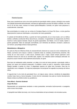 Plano Ambiental de Conservação e Uso do Entorno de Reservatório Artificial - PCH Fortuna II, Pág. 111
Plutonito Açucena
Esse corpo caracteriza-se como uma rocha granítica de granulação média a grossa, coloração cinza rosada
com foliação tipicamente lenticularizada, marcada por aglomerados sinuosos de biotita e anfibólio, com mais
de 0,5 cm de eixo maior, imersos na massa quartzo-feldspática. Granada, em grãos muito pequenos é,
ocasionalmente, observada.
Nas proximidades do contato com as rochas do Complexo Basal e do Grupo Rio Doce, a rocha granítica
desse plutonito mostra-se milonitizada e, comumente, tem trama gnaissóide.
A sudeste de Divinolândia de Minas, o granito tem trama gnaissóide, de cor cinza-rosado, com os máficos
(biotita e anfibólio) constituindo filmes descontínuos, ondulados. A regularidade do espaçamento dos filmes
imprime à rocha aspecto bandado. Diques de granito pegmatóide, não foliado, e de cor rosada, injetam o
granito gnaissóide. Halos de colocação avermelhada, com milímetros de diâmetro, envolvem a alanita de
cor marrom, que pintalga ambos os tipos graníticos.
Metadiabásios e Metagabros
Em parte da Área de Influência Direta do empreendimento observam-se corpos de rocha metabasítica não
foliada, ocorrendo como diques e soleiras e injetando todas as unidades precambrianas presentes. São
rochas de cor cinza escuro a verde escuro, tendendo para o negro. Quase sempre aparecem como
matacões imersos em solo de cor vermelho tijolo, argiloso. Os matacões exibem exfoliação esferoidal. Os
pequenos corpos mostram rocha totalmente decomposta, em geral.
Dois tipos de metabasitos estão presentes: um deles é de rocha de trama granular e granulação média a
grossa, por vezes com pirônenio preservado. O anfibólio é verde ou preto e, raramente, mostra discreta
foliação paralela à parede do corpo. O plagioclásio aparece em grãos bem formados. Esse tipo foi
classificado como metagabro. Em algumas preparações microscópicas há sugestão da presença de textura
ofítica.
O segundo tipo é uma rocha de granulação fina e, em alguns casos, nota-se a tendência do plagioclásio
constituir ripas mais ou menos trançadas. A rocha não tem xistosidade mas pode se mostrar discretamente
foliada (cristais de anfibólio tendem ao paralelismo).
Faixa Móvel – Domínio Ocidental
Grupo Rio Doce
Representado por paragnaisses bandados e xistos gnaissóides, laminados tectonicamente e cavalgados
sobre rochas mais antigas.
A topografia local reflete tal arranjo, com morros arredondados de topo achatado e de encostas suaves.
 