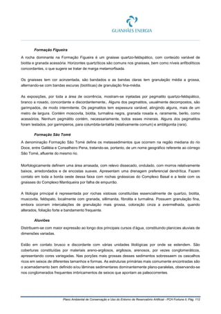 Plano Ambiental de Conservação e Uso do Entorno de Reservatório Artificial - PCH Fortuna II, Pág. 112
Formação Figueira
A rocha dominante na Formação Figueira é um gnaisse quartzo-feldspático, com conteúdo variável de
biotita e granada acessória. Horizontes quartzíticos são comuns nos gnaisses, bem como níveis anfibolíticos
concordantes, o que sugere se tratar de marga metamorfisada.
Os gnaisses tem cor acinzentada, são bandados e as bandas claras tem granulação média a grossa,
alternando-se com bandas escuras (biotíticas) de granulação fina-média.
As exposições, por toda a área de ocorrência, mostram-se injetadas por pegmatito quartzo-feldspático,
branco a rosado, concordante e discordantemente,. Alguns dos pegmatitos, usualmente decompostos, são
garimpados, de modo intermitente. Os pegmatitos tem espessura variável, atingindo alguns, mais de um
metro de largura. Contém moscovita, biotita, turmalina negra, granada rosada e, raramente, berilo, como
acessórios. Nenhum pegmátito contém, necessariamente, todos esses minerais. Alguns dos pegmatitos
foram testados, por garimpeiros, para columbita-tantalita (relativamente comum) e ambligonita (rara).
Formação São Tomé
A denominação Formação São Tomé define os metassedimentos que ocorrem na região mediana do rio
Doce, entre Galiléia e Conselheiro Pena, tratando-se, portanto, de um nome geográfico referente ao córrego
São Tomé, afluente do mesmo rio.
Morfologicamente definem uma área arrasada, com relevo dissecado, ondulado, com morros relativamente
baixos, arredondados e de encostas suaves. Apresentam uma drenagem preferencial dendrítica. Fazem
contato em toda a borda oeste dessa faixa com rochas gnáissicas do Complexo Basal e a leste com os
gnaisses do Complexo Mantiqueira por falha de empurrão.
A litologia principal é representada por rochas xistosas constituídas essencialmente de quartzo, biotita,
muscovita, feldspato, localmente com granada, sillimanita, fibrolita e turmalina. Possuem granulação fina,
embora ocorram intercalações de granulação mais grossa, coloração cinza a avermelhada, quando
alterados, foliação forte e bandamento frequente.
Aluviões
Distribuem-se com maior expressão ao longo dos principais cursos d’água, constituindo planícies aluviais de
dimensões variadas.
Estão em contato brusco e discordante com várias unidades litológicas por onde se estendem. São
coberturas constituídas por materiais areno-argilosos, argilosos, arenosos, por vezes conglomeráticos,
apresentando cores variegadas. Nas porções mais grossas desses sedimentos sobressaem os cascalhos
ricos em seixos de diferentes tamanhos e formas. As estruturas primárias mais comumente encontradas são
o acamadamento bem definido e/ou lâminas sedimentares dominantemente plano-paralelas, observando-se
nos conglomerados frequentes imbricamentos de seixos que apontam as paleocorrentes.
 