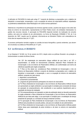 Plano Ambiental de Conservação e Uso do Entorno de Reservatório Artificial - PCH Fortuna II, Pág. 7
A definição do PACUERA foi dada pelo artigo 2º: “conjunto de diretrizes e proposições com o objetivo de
disciplinar a conservação, recuperação, o uso e ocupação do entorno do reservatório artificial, respeitados
os parâmetros estabelecidos nesta Resolução e em outras normas aplicáveis”.
Salienta-se a importância da participação dos diversos agentes sociais, usuários das águas e dos solos das
áreas do entorno do reservatório, representantes do Poder Público local e de entidades interessadas na
gestão dos recursos naturais. A aprovação do PACUERA depende também da realização de consulta
pública, sob pena de nulidade do ato administrativo, na forma da Resolução CONAMA nº 09, de 3 de
dezembro de 1987, naquilo que for aplicável, informando-se ao Ministério Público com antecedência de
trinta dias da respectiva data (art. 4º, §2º).
O processo participativo também engloba os comitês de bacia hidrográfica, quando existentes, que devem
ser envolvidos na análise do PACUERA (art. 4º, §3º).
5.3 LEI ESTADUAL Nº 20.922/13
A Lei Estadual nº 20.922, de 16 de outubro de 2013, dispõe sobre as políticas florestal e de proteção à
biodiversidade no estado de Minas Gerais.
“Art. 23º. Na implantação de reservatório d’água artificial de que trata o art. 22º, o
empreendedor, no âmbito do licenciamento ambiental, elaborará Plano Ambiental de
Conservação e Uso do Entorno de Reservatório Artificial, em conformidade com termo de
referência expedido pelo órgão competente.
§ 1º Para os fins desta Lei, considera-se Plano Ambiental de Conservação e Uso do
Entorno de Reservatório Artificial o conjunto de diretrizes e proposições com o objetivo de
disciplinar a conservação, a recuperação, o uso e a ocupação do entorno do reservatório
artificial, composto de, pelo menos:
I - diagnóstico socioambiental;
II - zoneamento socioambiental;
III - programa de gerenciamento participativo do entorno do reservatório.
§ 2º O Plano Ambiental de Conservação e Uso do Entorno de Reservatório Artificial deverá
ser apresentado ao órgão ambiental e sua aprovação é condição para concessão da licença
de operação do empreendimento, não constituindo a sua ausência impedimento para a
expedição da licença de instalação.
§ 3º Os empreendimentos em operação na data de publicação desta Lei deverão apresentar
ao órgão ambiental o Plano Ambiental de Conservação e Uso do Entorno de Reservatório
Artificial de que trata este artigo, e sua aprovação é condição para a revalidação da licença
ambiental de operação ou a emissão da licença ambiental corretiva.
§ 4º A aprovação do Plano Ambiental de Conservação e Uso do Entorno de Reservatório
Artificial será precedida de consulta pública, sob pena de nulidade do ato administrativo.
§ 5º O Plano Ambiental de Conservação e Uso do Entorno de Reservatório Artificial poderá
indicar áreas para implantação de polos turísticos e de lazer no entorno do reservatório
artificial.
 
