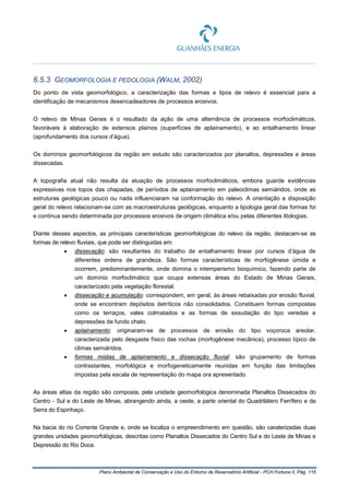 Plano Ambiental de Conservação e Uso do Entorno de Reservatório Artificial - PCH Fortuna II, Pág. 115
6.5.3 GEOMORFOLOGIA E PEDOLOGIA (WALM, 2002)
Do ponto de vista geomorfológico, a caracterização das formas e tipos de relevo é essencial para a
identificação de mecanismos desencadeadores de processos erosivos.
O relevo de Minas Gerais é o resultado da ação de uma alternância de processos morfoclimáticos,
favoráveis à elaboração de extensos plainos (superfícies de aplainamento), e ao entalhamento linear
(aprofundamento dos cursos d’água).
Os domínios geomorfológicos da região em estudo são caracterizados por planaltos, depressões e áreas
dissecadas.
A topografia atual não resulta da atuação de processos morfoclimáticos, embora guarde evidências
expressivas nos topos das chapadas, de períodos de aplainamento em paleoclimas semiáridos, onde as
estruturas geológicas pouco ou nada influenciaram na conformação do relevo. A orientação e disposição
geral do relevo relacionam-se com as macroestruturas geológicas, enquanto a tipologia geral das formas foi
e continua sendo determinada por processos erosivos de origem climática e/ou pelas diferentes litologias.
Diante desses aspectos, as principais características geomorfológicas do relevo da região, destacam-se as
formas de relevo fluviais, que pode ser distinguidas em:
• dissecação: são resultantes do trabalho de entalhamento linear por cursos d’água de
diferentes ordens de grandeza. São formas características de morfogênese úmida e
ocorrem, predominantemente, onde domina o intemperismo bioquímico, fazendo parte de
um domínio morfoclimático que ocupa extensas áreas do Estado de Minas Gerais,
caracterizado pela vegetação florestal.
• dissecação e acumulação: correspondem, em geral, às áreas rebaixadas por erosão fluvial,
onde se encontram depósitos detríticos não consolidados. Constituem formas compostas
como os terraços, vales colmatados e as formas de exsudação do tipo veredas e
depressões de fundo chato.
• aplainamento: originaram-se de processos de erosão do tipo voçoroca areolar,
caracterizada pelo desgaste físico das rochas (morfogênese mecânica), processo típico de
climas semiáridos.
• formas mistas de aplainamento e dissecação fluvial: são grupamento de formas
contrastantes, morfológica e morfogeneticamente reunidas em função das limitações
impostas pela escala de representação do mapa ora apresentado.
As áreas altas da região são composta, pela unidade geomorfológica denominada Planaltos Dissecados do
Centro - Sul e do Leste de Minas, abrangendo ainda, a oeste, a parte oriental do Quadrilátero Ferrífero e da
Serra do Espinhaço.
Na bacia do rio Corrente Grande e, onde se localiza o empreendimento em questão, são caraterizadas duas
grandes unidades geomorfológicas, descritas como Planaltos Dissecados do Centro Sul e do Leste de Minas e
Depressão do Rio Doce.
 