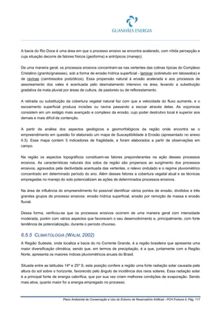 Plano Ambiental de Conservação e Uso do Entorno de Reservatório Artificial - PCH Fortuna II, Pág. 117
A bacia do Rio Doce é uma área em que o processo erosivo se encontra acelerado, com nítida percepção e
cuja situação decorre de fatores físicos (geoforma) e antrópicos (manejo).
De uma maneira geral, os processos erosivos concentram-se nas vertentes das colinas típicas do Complexo
Cristalino (granito/gnaisses), sob a forma de erosão hídrica superficial - laminar (sobretudo em latossolos) e
de ravinas (cambissolos podzólicos). Essa propensão natural à erosão acelerada e aos processos de
assoreamento dos vales é acentuada pelo desmatamento intensivo na área, levando a substituição
gradativa da mata pluvial por áreas de cultura, de pastoreio ou de reflorestamento.
A retirada ou substituição da cobertura vegetal natural faz com que a velocidade do fluxo aumente, e o
escoamento superficial produza incisões ou ravina passando a escoar através delas. As voçorocas
consistem em um estágio mais avançado e complexo da erosão, cujo poder destrutivo local é superior aos
demais e mais difícil de contenção.
A partir da análise dos aspectos geológicos e geomorfológicos da região onde encontra se o
empreendimento em questão foi elaborado um mapa de Susceptibilidade à Erosão (apresentado no anexo
II.3). Esse mapa contem 5 indicadores de fragilidade, e foram elaborados a partir de observações em
campo.
Na região os aspectos topográficos constituem-se fatores preponderantes na ação desses processos
erosivos. As características naturais dos solos da região são propensos ao surgimento dos processos
erosivos, agravados pela declividade acentuada das vertentes, o relevo ondulado e o regime pluviométrico
concentrado em determinado período do ano. Além desses fatores a cobertura vegetal atual e as técnicas
empregadas no manejo do solo potencializam as ações de determinados processos erosivos.
Na área de influência do empreendimento foi possível identificar vários pontos de erosão, divididos e três
grandes grupos de processo erosivos: erosão hídrica superficial, erosão por remoção de massa e erosão
fluvial.
Dessa forma, verificou-se que os processos erosivos ocorrem de uma maneira geral com intensidade
moderada, porém com vários aspectos que favorecem o seu desenvolvimento e, principalmente, com forte
tendência de potencialização, durante o período chuvoso.
6.5.5 CLIMATOLOGIA (WALM, 2002)
A Região Sudeste, onde localiza a bacia do rio Corrente Grande, é a região brasileira que apresenta uma
maior diversificação climática, sendo que, em termos de precipitação, é a que, juntamente com a Região
Norte, apresenta os maiores índices pluviométricos anuais do Brasil.
Situada entre as latitudes 14º e 25º S, esta posição confere a região uma forte radiação solar causada pela
altura do sol sobre o horizonte, favorecido pelo ângulo de incidência dos raios solares. Essa radiação solar
é a principal fonte de energia calorifica, que por sua vez criam melhores condições de evaporação. Sendo
mais ativa, quanto maior for a energia empregado no processo.
 