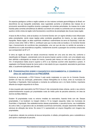 Plano Ambiental de Conservação e Uso do Entorno de Reservatório Artificial - PCH Fortuna II, Pág. 118
Os aspectos geológicos confere a região sudeste um dos maiores contraste geomorfológicos do Brasil, em
decorrência da sua topografia acidentada, essa rugosidade aumenta a turbulência das massas de ar
provocando ascendência orográfica durante a passagem de correntes perturbadas. As massas de ar polar
trazidas pelas correntes atmosféricas do atlântico sul entram em contato no continente com as massas de ar
quente e úmido vindos da região norte favorecendo a ocorrência de precipitação das chuvas nessa região.
A bacia do Alto rio Doce, onde se localiza o rio Corrente Grande, tem um regime climático muito influenciado
pelas precipitações, sendo essas regidas pelas condições geográficas da mesma, ou seja, posição e
topografia. Nessa região, as altas superfícies cristalinas e sedimentares da serra do Espinhaço, onde são
comuns níveis entre 1200 e 1800 m, contribuem para que na área onde se localiza o rio Corrente Grande
haja o favorecimento de ocorrência das precipitações, uma vez que ela atua no sentido de aumentar a
turbulência do ar pela ascendência orográfica, notadamente durante a passagem de correntes conturbadas
que correspondem às KF e IT.
O clima da região da bacia em estudo encontra-se inserida em uma zona de clima Aw, conforme a
classificação de Köeppen, caracterizado como de savana tropical, quente e úmido, com uma estação seca
bem definida e abrangendo os meses de inverno, havendo pelo menos um mês com chuva inferior a 20
mm. A temperatura média anual é superior a 24°C e as máximas ocorrem entre dezembro e janeiro. A
vegetação é de floresta tropical de menor porte e mais aberta do que a equatorial, associada às gramíneas
altas, e usualmente tipificadas pelo Cerrado.
6.6 CONSIDERAÇÕES SOBRE O DIAGNÓSTICO SOCIOAMBIENTAL E CENÁRIOS DA
ÁREA DE ABRANGÊNCIA DO PACUERA
Conforme já mencionado, a PCH Fortuna II está sendo implantada no curso do rio Corrente Grande,
também em fase de construção, pertencente à Bacia Hidrográfica do rio Doce, entre os municípios de
Guanhães e Virginópolis. Está localizada a montante da confluência com o rio Santo Antônio, importante
afluente da margem esquerda do rio Doce.
A área ocupada pelo reservatório da PCH Fortuna II não compreende áreas urbanas, sendo o seu entorno
predominantemente ocupado por propriedades rurais de médio porte de pecuária extensiva, em área de
domínio da Mata Atlântica.
Existem 18 propriedades rurais no entorno imediato do reservatório, fazendo limite com ele. Dessas
propriedades, 4 se localizam na margem direita e 14 na margem esquerda, todas nos municípios de
Guanhães e Virginópolis. Nos estabelecimentos dessas propriedades, a pecuária bovina, nas modalidades
de corte e leite, e a agricultura são as atividades econômicas dominantes, situação claramente refletida na
estrutura da utilização das terras. No anexo II.1 é apresentado um arquivo fotográfico com imagens das
propriedades.
A agricultura, calcada nos produtos da lavoura temporária, é voltada, principalmente, para a subsistência e
para apoiar a exploração da pecuária.
 