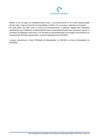 Plano Ambiental de Conservação e Uso do Entorno de Reservatório Artificial - PCH Fortuna II, Pág. 119
Quanto ao uso da água nos estabelecimentos rurais, o uso predominante do rio é para dessedentação
animal e lazer. A água consumida nas propriedades da ADA é, em sua maioria, originária de nascentes. ·.
De modo geral, nas áreas rurais do entorno do empreendimento, a cobertura vegetal sofreu alterações
significativas, que modificaram consideravelmente suas características fisionômicas e florísticas originais. A
supressão de vegetação nativa levou a um processo de descaracterização da paisagem encontrando-se os
remanescentes florestais fragmentados, na área de abrangência do PACUERA.
A seguir, apresenta-se a Carta “Prioridade de Recuperação”, do ZEE-MG, na Área de Abrangência do
PACUERA.
 