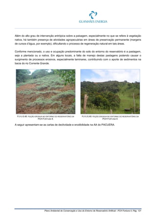 Plano Ambiental de Conservação e Uso do Entorno de Reservatório Artificial - PCH Fortuna II, Pág. 121
Além do alto grau de intervenção antrópica sobre a paisagem, especialmente no que se refere à vegetação
nativa, há também presença de atividades agropecuárias em áreas de preservação permanente (margens
de cursos d’água, por exemplo), dificultando o processo de regeneração natural em tais áreas.
Conforme mencionado, o uso e ocupação predominante do solo do entorno do reservatório é a pastagem,
seja a plantada ou a nativa. Em alguns locais, a falta de manejo destas pastagens podendo causar o
surgimento de processos erosivos, especialmente laminares, contribuindo com o aporte de sedimentos na
bacia do rio Corrente Grande.
FOTO 6.48: FEIÇÃO EROSIVA NO ENTORNO DO RESERVATÓRIO DA
PCH FORTUNA II.
FOTO 6.49: FEIÇÃO EROSIVA NO ENTORNO DO RESERVATÓRIO DA
PCH FORTUNA II.
A seguir apresentam-se as cartas de declividade e erodibilidade na AA do PACUERA.
 