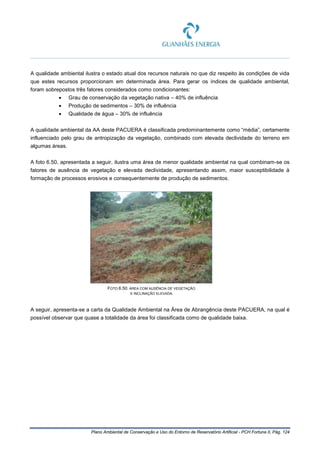 Plano Ambiental de Conservação e Uso do Entorno de Reservatório Artificial - PCH Fortuna II, Pág. 124
A qualidade ambiental ilustra o estado atual dos recursos naturais no que diz respeito às condições de vida
que estes recursos proporcionam em determinada área. Para gerar os índices de qualidade ambiental,
foram sobrepostos três fatores considerados como condicionantes:
• Grau de conservação da vegetação nativa – 40% de influência
• Produção de sedimentos – 30% de influência
• Qualidade de água – 30% de influência
A qualidade ambiental da AA deste PACUERA é classificada predominantemente como “média”, certamente
influenciado pelo grau de antropização da vegetação, combinado com elevada declividade do terreno em
algumas áreas.
A foto 6.50, apresentada a seguir, ilustra uma área de menor qualidade ambiental na qual combinam-se os
fatores de ausência de vegetação e elevada declividade, apresentando assim, maior susceptibilidade à
formação de processos erosivos e consequentemente de produção de sedimentos.
FOTO 6.50: ÁREA COM AUSÊNCIA DE VEGETAÇÃO
E INCLINAÇÃO ELEVADA.
A seguir, apresenta-se a carta da Qualidade Ambiental na Área de Abrangência deste PACUERA, na qual é
possível observar que quase a totalidade da área foi classificada como de qualidade baixa.
 