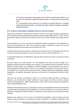 Plano Ambiental de Conservação e Uso do Entorno de Reservatório Artificial - PCH Fortuna II, Pág. 8
§ 6º No Plano Ambiental de Conservação e Uso do Entorno de Reservatório Artificial, o uso
do entorno do reservatório artificial não poderá exceder a 10% (dez por cento) do total da
APP.
§ 7º O percentual de área previsto no § 6º poderá ser ocupado desde que a ocupação
esteja devidamente licenciada ou autorizada pelo órgão ambiental competente, respeitada a
legislação pertinente.”
5.4 A ÁGUA COMO BEM DE DOMÍNIO PÚBLICO E DE USO COMUM
Nos termos do Código Civil, instituído pela Lei Federal nº 10.406, de 10 de janeiro de 2002, “são públicos os
bens do domínio nacional pertencentes às pessoas jurídicas de direito público interno” (art. 98º). Entre os
bens públicos, estão os de uso comum do povo, tais como os rios, mares, estradas, ruas e praças (art. 99º,
I).
Os bens públicos de uso comum do povo são inalienáveis, enquanto conservarem a sua qualificação, na
forma que a lei determinar (art. 100º). Seu uso pode ser gratuito ou retribuído, de acordo com o que for
estabelecido legalmente pela entidade que os administra (art. 103º).
A Política Nacional de Recursos Hídricos, instituída pela Lei Federal nº 9.433, de 08 de janeiro de 2007, tem
como base, entre outros fundamentos, o fato de a água ser um bem de domínio público (art. 1º, I).
A Constituição Federal (CF) de 1988 definiu quais bens são de domínio da União e quais são de domínio
dos Estados.
No que se refere aos recursos hídricos, o art. 20º estabelece como bens da União “os lagos, rios e
quaisquer correntes de água em terrenos de seu domínio, ou que banhem mais de um Estado, sirvam de
limites com outros países, ou se estendam a território estrangeiro ou dele provenham, bem como os
terrenos marginais e as praias fluviais” (inciso IV). Já no artigo 26º, utilizando-se do princípio da exclusão, a
CF estabelece que incluem-se entre os bens dos Estados “as águas superficiais ou subterrâneas, fluentes,
emergentes e em depósito, ressalvadas, neste caso, na forma da lei, as decorrentes de obras da União”
(inciso I).
Vale dizer que, segundo a Lei Federal n
o
9.984, de 17 de julho de 2000, para licitar a concessão ou
autorizar o uso de potencial de energia hidráulica em corpo de água de domínio da União, a Agência
Nacional de Energia Elétrica - ANEEL deverá promover, junto à ANA, a prévia obtenção de declaração de
reserva de disponibilidade hídrica.
Referida lei federal dispõe ainda que a declaração de reserva de disponibilidade hídrica será transformada
automaticamente, pelo respectivo poder outorgante, em outorga de direito de uso de recursos hídricos à
instituição ou empresa que receber da ANEEL a concessão ou a autorização de uso do potencial de energia
hidráulica.
Destaca-se que, segundo o Art. 26º, inciso I, da Constituição da República, incluem-se entre os bens dos
Estados as águas superficiais ou subterrâneas, fluentes, emergentes e em depósito, ressalvadas, neste
 