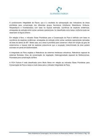 Plano Ambiental de Conservação e Uso do Entorno de Reservatório Artificial - PCH Fortuna II, Pág. 132
A condicionante Integridade da Fauna, que é o resultado da sobreposição dos indicadores de áreas
prioritárias para conservação dos diferentes grupos faunísticos (Ictiofauna, Mastofauna, Avifauna,
Herpetofauna e Invertebrados) com base na riqueza estimada, ocorrência de espécies endêmicas,
ameaçadas de extinção entre outras variáveis operacionais, foi classificada como baixa, conforme pode ser
observado na figura anterior.
Em relação à flora, o indicador Áreas Prioritárias para a Conservação da Flora é definido com base na
ocorrência de espécies endêmicas, ameaçadas de extinção entre outras variáveis operacionais derivadas
da base de dados do IEF. Neste caso, se a área é prioritária para conservar a flora em função do grau de
endemismos e riqueza total de espécies presume-se que a ocupação indiscriminada da área poderá
acarretar em perda de biodiversidade.
A Integridade da Flora engloba a Relevância de sistemas herbáceos arbustivos; Relevância regional de
sistemas florestais; Grau de conservação da vegetação; Heterogeneidade espacial de fitofisionomias;
Prioridade para conservação da flora.
A PCH Fortuna II está classificada como Muito Baixa em relação ao indicador Áreas Prioritárias para
Conservação da Flora e baixa a muito baixa para o indicador Integridade da Flora.
 