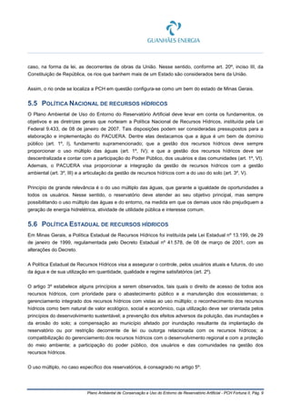 Plano Ambiental de Conservação e Uso do Entorno de Reservatório Artificial - PCH Fortuna II, Pág. 9
caso, na forma da lei, as decorrentes de obras da União. Nesse sentido, conforme art. 20º, inciso III, da
Constituição de República, os rios que banhem mais de um Estado são considerados bens da União.
Assim, o rio onde se localiza a PCH em questão configura-se como um bem do estado de Minas Gerais.
5.5 POLÍTICA NACIONAL DE RECURSOS HÍDRICOS
O Plano Ambiental de Uso do Entorno do Reservatório Artificial deve levar em conta os fundamentos, os
objetivos e as diretrizes gerais que norteiam a Política Nacional de Recursos Hídricos, instituída pela Lei
Federal 9.433, de 08 de janeiro de 2007. Tais disposições podem ser consideradas pressupostos para a
elaboração e implementação do PACUERA. Dentre elas destacamos que a água é um bem de domínio
público (art. 1º, I), fundamento supramencionado; que a gestão dos recursos hídricos deve sempre
proporcionar o uso múltiplo das águas (art. 1º, IV); e que a gestão dos recursos hídricos deve ser
descentralizada e contar com a participação do Poder Público, dos usuários e das comunidades (art. 1º, VI).
Ademais, o PACUERA visa proporcionar a integração da gestão de recursos hídricos com a gestão
ambiental (art. 3º, III) e a articulação da gestão de recursos hídricos com a do uso do solo (art. 3º, V).
Princípio de grande relevância é o do uso múltiplo das águas, que garante a igualdade de oportunidades a
todos os usuários. Nesse sentido, o reservatório deve atender ao seu objetivo principal, mas sempre
possibilitando o uso múltiplo das águas e do entorno, na medida em que os demais usos não prejudiquem a
geração de energia hidrelétrica, atividade de utilidade pública e interesse comum.
5.6 POLÍTICA ESTADUAL DE RECURSOS HÍDRICOS
Em Minas Gerais, a Política Estadual de Recursos Hídricos foi instituída pela Lei Estadual nº 13.199, de 29
de janeiro de 1999, regulamentada pelo Decreto Estadual nº 41.578, de 08 de março de 2001, com as
alterações do Decreto.
A Política Estadual de Recursos Hídricos visa a assegurar o controle, pelos usuários atuais e futuros, do uso
da água e de sua utilização em quantidade, qualidade e regime satisfatórios (art. 2º).
O artigo 3º estabelece alguns princípios a serem observados, tais quais o direito de acesso de todos aos
recursos hídricos, com prioridade para o abastecimento público e a manutenção dos ecossistemas; o
gerenciamento integrado dos recursos hídricos com vistas ao uso múltiplo; o reconhecimento dos recursos
hídricos como bem natural de valor ecológico, social e econômico, cuja utilização deve ser orientada pelos
princípios do desenvolvimento sustentável; a prevenção dos efeitos adversos da poluição, das inundações e
da erosão do solo; a compensação ao município afetado por inundação resultante da implantação de
reservatório ou por restrição decorrente de lei ou outorga relacionada com os recursos hídricos; a
compatibilização do gerenciamento dos recursos hídricos com o desenvolvimento regional e com a proteção
do meio ambiente; a participação do poder público, dos usuários e das comunidades na gestão dos
recursos hídricos.
O uso múltiplo, no caso específico dos reservatórios, é consagrado no artigo 5º:
 