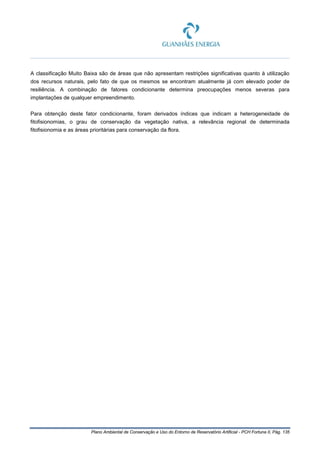 Plano Ambiental de Conservação e Uso do Entorno de Reservatório Artificial - PCH Fortuna II, Pág. 135
A classificação Muito Baixa são de áreas que não apresentam restrições significativas quanto à utilização
dos recursos naturais, pelo fato de que os mesmos se encontram atualmente já com elevado poder de
resiliência. A combinação de fatores condicionante determina preocupações menos severas para
implantações de qualquer empreendimento.
Para obtenção deste fator condicionante, foram derivados índices que indicam a heterogeneidade de
fitofisionomias, o grau de conservação da vegetação nativa, a relevância regional de determinada
fitofisionomia e as áreas prioritárias para conservação da flora.
 