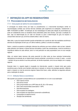 Plano Ambiental de Conservação e Uso do Entorno de Reservatório Artificial - PCH Fortuna II, Pág. 136
7 DEFINIÇÃO DA APP DO RESERVATÓRIO
7.1 PROCEDIMENTOS METODOLÓGICOS
7.1.1 AVALIAÇÃO DE IMPACTO SOCIOAMBIENTAL
A concepção do estudo tomou por base os procedimentos e o instrumental tecnológico similar às
recomendações contidas nas normas técnicas adotadas pela engenharia de avaliações, notadamente a
NBR 14.653/2004 da ABNT. Tal definição de rota metodológica foi eleita pela relação de proximidade que
pode ser estabelecida entre os resultados finais pretendidos pelos dois estudos, qual seja a avaliação do
bem, seja via determinação de um valor de mercado ou para a determinação do grau de impacto a
comprometer este bem que, de forma evidente afeta o valor do mesmo.
Além disto, o grau de impacto também guarda similaridade com a perda de valor dos resultados econômicos
advindos da exploração do bem que, em última instância, justifica o conceito da avaliação.
Assim, o estudo se assenta na definição criteriosa dos atributos que mais conferem valor ao bem, tratando
estes atributos com fatores e índices técnicos formulados a partir das características, nível de ocorrência e
importância relativa de cada atributo, tanto no nível particular de cada propriedade como na sua inserção
regional.
Aliás, um estudo desta natureza não pode prescindir do olhar sobre as duas vertentes fundamentais
delineadoras da extensão de um determinado impacto ambiental: a econômica e a social. E nesta – a social
– também há que se atentar à sua face particular, da família impactada, como da sua relação com o espaço
regional.
Exemplo disto é o aspecto ligado à ocupação da mão-de-obra, quando o impacto tanto gera perda
econômica para a família como também pode levar à redução no número de empregos gerados, refletindo
assim o impacto no nível da economia regional. Nesta linha foram, então, definidos os seguintes atributos
para a realização do estudo:
7.1.1.1 Atributos físicos e econômicos
São aqueles que guardam correspondência com a propriedade em si e com a sua exploração:
• Área Total do imóvel
• Área Útil do imóvel
• Área comprometida com a APP (faixa de 30, 50 e 100 metros)
• Área Total comprometida (reservatório + APP)
• Área Remanescente
• Área ocupada com pastagens
• Área ocupada com agricultura (comercial e subsistência)
• Composição do rebanho bovino
• Situação das benfeitorias
 