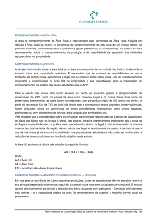 Plano Ambiental de Conservação e Uso do Entorno de Reservatório Artificial - PCH Fortuna II, Pág. 139
COMPROMETIMENTO DA ÁREA TOTAL
O grau de comprometimento da Área Total é representado pelo percentual da Área Total Atingida em
relação à Área Total do imóvel. O percentual de comprometimento da área total de um imóvel reflete, no
primeiro momento, diretamente sobre o patrimônio (perda patrimonial) e, indiretamente, na análise da área
remanescente, sobre o comprometimento da produção e da possibilidade de expansão das atividades
agropecuárias na propriedade.
COMPROMETIMENTO DA ÁREA ÚTIL
A simples informação sobre a área total ou a área remanescente de um imóvel não traduz diretamente o
impacto sobre sua capacidade produtiva. É necessário que se conheça as possibilidades de uso e
limitações de ordem física, agronômica e legal que se impõem sobre estas áreas. Daí ser verdadeiramente
importante a determinação da Área Útil da propriedade e sua quantificação após a implantação do
empreendimento, na análise das faixas estudadas para a APP.
Para o cálculo das áreas úteis foram levados em conta os aspectos ligados à obrigatoriedade da
preservação de 20% (vinte por cento) da área como Reserva Legal e de outras áreas tidas como de
preservação permanente, as quais foram consideradas num percentual médio de 5% (cinco por cento). A
partir do percentual fixo de 75% de área útil obtido com a observância destes aspectos preservacionistas,
foram deduzidas ainda as ocorrências de áreas consideradas improdutivas como áreas alagadas,
pedregosas ou com afloramento de rochas, área ocupada por benfeitorias, etc.
Vale ressaltar que a consideração sobre as limitações agronômicas relacionadas às Classes de Capacidade
de Usos dos Solos não foi levada a efeito. Isto porque, embora extremamente importante sob a ótica da
ecologia e sustentabilidade, na prática este procedimento técnico e legal já não é observado na imensa
maioria das propriedades da região. Assim, ainda que ilegal e tecnicamente incorreto, a verdade é que o
uso de tais áreas já se encontra consolidado nas propriedades estudadas e não pode ser motivo para a
redução das áreas produtivas em função do objetivo deste estudo.
A área útil, portanto, é obtida pela adoção da seguinte fórmula:
AU = (AT x 0,75) – (ΣAI)
Onde:
AU = Área Útil
AT = Área Total
ΣAI = somatório das Áreas Improdutivas
COMPROMETIMENTO DA ATIVIDADE ECONÔMICA PRINCIPAL – PECUÁRIA
Em que pese a ocorrência de outras pequenas produções, todas as propriedades têm na pecuária bovina a
sua principal exploração econômica, seguindo a característica marcante da agropecuária regional. O estudo
aponta pelo coeficiente percentual a redução das áreas ocupadas com pastagens – formadas artificialmente
e/ou nativas – e a capacidade destas na área útil remanescente de suportar o rebanho bovino atual da
propriedade.
 