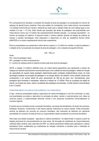Plano Ambiental de Conservação e Uso do Entorno de Reservatório Artificial - PCH Fortuna II, Pág. 140
Por consequência foi estudado o resultado da redução da área de pastagem na composição do número de
cabeças do plantel bovino existente. Para esta análise foi considerado como índice técnico recomendável
1,0 unidade animal (UA) por hectare, adotando-se neste caso a relação média de uma cabeça igual a uma
unidade (1,0 cab. = 1,0 UA). Disto resulta que reduções das áreas de pastagens nas propriedades com
índice técnico menor que 1,0 UA/ha não necessariamente sofrerão redução - ou redução equivalente – no
número de cabeças do rebanho. É possível manter o mesmo rebanho através da adoção de práticas de
manejo e pacotes tecnológicos mais adequados e disponíveis na rede de assistência técnica oficial
(EMATER) e no próprio departamento técnico das cooperativas.
Para as propriedades que apresentam índice técnico superior a 1,0 UA/ha foi mantido o índice já adotado e
a relação se fez na proporção da redução da área de pastagem, com a adoção da seguinte fórmula:
(PA – PR) x It
Onde:
PA = área de pastagem atual;
PR = pastagem na área remanescente e
It = número de cabeças atual do rebanho dividido pela área atual de pastagem.
NOTA: a relação 1,0 UA/ha é definida como um índice técnico-agronômico que representa o número de
cabeças do rebanho tecnicamente recomendável para uma unidade de área de pastagem, obtido em função
da capacidade de suporte desta pastagem determinada pelas condições edafoclimáticas locais, do nível
tecnológico adotado na formação da pastagem e no manejo desta e do rebanho. Uma unidade animal (UA)
corresponde a um animal adulto de peso aproximado de 350 kg de peso vivo. Normalmente, para
pastagens bem formadas e manejadas, adota-se a relação de 1,5 UA/ha. Para as condições da região do
estudo, em função dos solos, relevo e qualidade das pastagens encontradas, o limite máximo recomendável
é de 1,0 UA/ha.
COMPROMETIMENTO DA AGRICULTURA COMERCIAL E DE SUBSISTÊNCIA
A rigor, nenhuma propriedade explora a agricultura em bases tecnológicas e com fins comerciais, ou seja,
nas propriedades se pratica a agricultura na produção de grãos, cereais e cana-de-açúcar com vistas ao
consumo próprio, à suplementação alimentar animal e com pequenos excedentes comercializáveis no
mercado regional.
É preciso que se considere ainda a produção doméstica, nas áreas das benfeitorias, de frutas dos pomares,
hortaliças, temperos, condimentos e até mesmo plantas medicinais da cultura popular. Estas produções,
embora se destinem por princípio ao consumo doméstico, não raramente se destinam em pequenas
quantidades ao comércio na base de troca ou à agroindústria caseira auxiliando na economia doméstica.
Para cada uma destas situações – agricultura e cultivos domésticos - foi determinado o impacto a partir da
relação percentual do comprometimento de suas áreas. Na formação do coeficiente de comprometimento
unificado desta variável, para cada faixa de APP, os valores percentuais obtidos para agricultura e cultivos
domésticos foram multiplicados por coeficientes de redução individuais e somados para a obtenção do
índice final da variável.
 