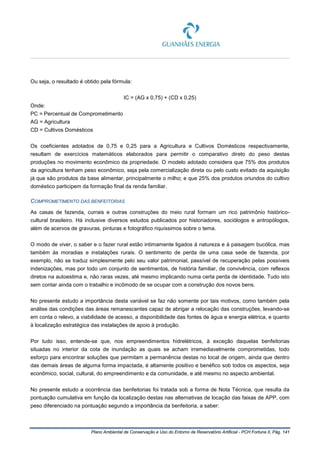 Plano Ambiental de Conservação e Uso do Entorno de Reservatório Artificial - PCH Fortuna II, Pág. 141
Ou seja, o resultado é obtido pela fórmula:
IC = (AG x 0,75) + (CD x 0,25)
Onde:
PC = Percentual de Comprometimento
AG = Agricultura
CD = Cultivos Domésticos
Os coeficientes adotados de 0,75 e 0,25 para a Agricultura e Cultivos Domésticos respectivamente,
resultam de exercícios matemáticos elaborados para permitir o comparativo direto do peso destas
produções no movimento econômico da propriedade. O modelo adotado considera que 75% dos produtos
da agricultura tenham peso econômico, seja pela comercialização direta ou pelo custo evitado da aquisição
já que são produtos da base alimentar, principalmente o milho; e que 25% dos produtos oriundos do cultivo
doméstico participem da formação final da renda familiar.
COMPROMETIMENTO DAS BENFEITORIAS
As casas de fazenda, currais e outras construções do meio rural formam um rico patrimônio histórico-
cultural brasileiro. Há inclusive diversos estudos publicados por historiadores, sociólogos e antropólogos,
além de acervos de gravuras, pinturas e fotográfico riquíssimos sobre o tema.
O modo de viver, o saber e o fazer rural estão intimamente ligados à natureza e à paisagem bucólica, mas
também às moradias e instalações rurais. O sentimento de perda de uma casa sede de fazenda, por
exemplo, não se traduz simplesmente pelo seu valor patrimonial, passível de recuperação pelas possíveis
indenizações, mas por todo um conjunto de sentimentos, de história familiar, de convivência, com reflexos
diretos na autoestima e, não raras vezes, até mesmo implicando numa certa perda de identidade. Tudo isto
sem contar ainda com o trabalho e incômodo de se ocupar com a construção dos novos bens.
No presente estudo a importância desta variável se faz não somente por tais motivos, como também pela
análise das condições das áreas remanescentes capaz de abrigar a relocação das construções, levando-se
em conta o relevo, a viabilidade de acesso, a disponibilidade das fontes de água e energia elétrica, e quanto
à localização estratégica das instalações de apoio à produção.
Por tudo isso, entende-se que, nos empreendimentos hidrelétricos, à exceção daquelas benfeitorias
situadas no interior da cota de inundação as quais se acham irremediavelmente comprometidas, todo
esforço para encontrar soluções que permitam a permanência destas no local de origem, ainda que dentro
das demais áreas de alguma forma impactada, é altamente positivo e benéfico sob todos os aspectos, seja
econômico, social, cultural, do empreendimento e da comunidade, e até mesmo no aspecto ambiental.
No presente estudo a ocorrência das benfeitorias foi tratada sob a forma de Nota Técnica, que resulta da
pontuação cumulativa em função da localização destas nas alternativas de locação das faixas de APP, com
peso diferenciado na pontuação segundo a importância da benfeitoria, a saber:
 