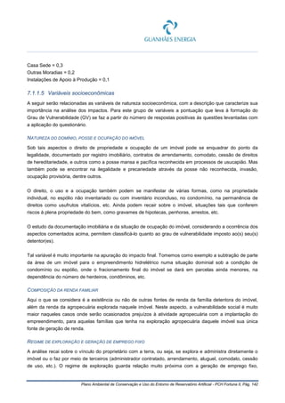 Plano Ambiental de Conservação e Uso do Entorno de Reservatório Artificial - PCH Fortuna II, Pág. 142
Casa Sede = 0,3
Outras Moradias = 0,2
Instalações de Apoio à Produção = 0,1
7.1.1.5 Variáveis socioeconômicas
A seguir serão relacionadas as variáveis de natureza socioeconômica, com a descrição que caracterize sua
importância na análise dos impactos. Para este grupo de variáveis a pontuação que leva à formação do
Grau de Vulnerabilidade (GV) se faz a partir do número de respostas positivas às questões levantadas com
a aplicação do questionário.
NATUREZA DO DOMÍNIO, POSSE E OCUPAÇÃO DO IMÓVEL
Sob tais aspectos o direito de propriedade e ocupação de um imóvel pode se enquadrar do ponto da
legalidade, documentado por registro imobiliário, contratos de arrendamento, comodato, cessão de direitos
de hereditariedade, e outros como a posse mansa e pacífica reconhecida em processos de usucapião. Mas
também pode se encontrar na ilegalidade e precariedade através da posse não reconhecida, invasão,
ocupação provisória, dentre outros.
O direito, o uso e a ocupação também podem se manifestar de várias formas, como na propriedade
individual, no espólio não inventariado ou com inventário inconcluso, no condomínio, na permanência de
direitos como usufrutos vitalícios, etc. Ainda podem recair sobre o imóvel, situações tais que conferem
riscos à plena propriedade do bem, como gravames de hipotecas, penhoras, arrestos, etc.
O estudo da documentação imobiliária e da situação de ocupação do imóvel, considerando a ocorrência dos
aspectos comentados acima, permitem classificá-lo quanto ao grau de vulnerabilidade imposto ao(s) seu(s)
detentor(es).
Tal variável é muito importante na apuração do impacto final. Tomemos como exemplo a subtração de parte
da área de um imóvel para o empreendimento hidrelétrico numa situação dominial sob a condição de
condomínio ou espólio, onde o fracionamento final do imóvel se dará em parcelas ainda menores, na
dependência do número de herdeiros, condôminos, etc.
COMPOSIÇÃO DA RENDA FAMILIAR
Aqui o que se considera é a existência ou não de outras fontes de renda da família detentora do imóvel,
além da renda da agropecuária explorada naquele imóvel. Neste aspecto, a vulnerabilidade social é muito
maior naqueles casos onde serão ocasionados prejuízos à atividade agropecuária com a implantação do
empreendimento, para aquelas famílias que tenha na exploração agropecuária daquele imóvel sua única
fonte de geração de renda.
REGIME DE EXPLORAÇÃO E GERAÇÃO DE EMPREGO FIXO
A análise recai sobre o vínculo do proprietário com a terra, ou seja, se explora e administra diretamente o
imóvel ou o faz por meio de terceiros (administrador contratado, arrendamento, aluguel, comodato, cessão
de uso, etc.). O regime de exploração guarda relação muito próxima com a geração de emprego fixo,
 