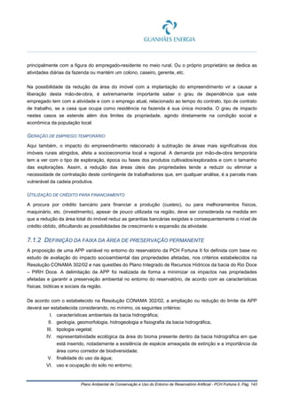 Plano Ambiental de Conservação e Uso do Entorno de Reservatório Artificial - PCH Fortuna II, Pág. 143
principalmente com a figura do empregado-residente no meio rural. Ou o próprio proprietário se dedica as
atividades diárias da fazenda ou mantém um colono, caseiro, gerente, etc.
Na possibilidade da redução da área do imóvel com a implantação do empreendimento vir a causar a
liberação desta mão-de-obra, é extremamente importante saber o grau de dependência que este
empregado tem com a atividade e com o emprego atual, relacionado ao tempo do contrato, tipo de contrato
de trabalho, se a casa que ocupa como residência na fazenda é sua única moradia. O grau de impacto
nestes casos se estende além dos limites da propriedade, agindo diretamente na condição social e
econômica da população local.
GERAÇÃO DE EMPREGO TEMPORÁRIO
Aqui também, o impacto do empreendimento relacionado à subtração de áreas mais significativas dos
imóveis rurais atingidos, afeta a socioeconomia local e regional. A demanda por mão-de-obra temporária
tem a ver com o tipo de exploração, época ou fases dos produtos cultivados/explorados e com o tamanho
das explorações. Assim, a redução das áreas úteis das propriedades tende a reduzir ou eliminar a
necessidade de contratação deste contingente de trabalhadores que, em qualquer análise, é a parcela mais
vulnerável da cadeia produtiva.
UTILIZAÇÃO DE CRÉDITO PARA FINANCIAMENTO
A procura por crédito bancário para financiar a produção (custeio), ou para melhoramentos físicos,
maquinário, etc. (investimento), apesar de pouco utilizada na região, deve ser considerada na medida em
que a redução da área total do imóvel reduz as garantias bancárias exigidas e consequentemente o nível de
crédito obtido, dificultando as possibilidades de crescimento e expansão da atividade.
7.1.2 DEFINIÇÃO DA FAIXA DA ÁREA DE PRESERVAÇÃO PERMANENTE
A proposição de uma APP variável no entorno do reservatório da PCH Fortuna II foi definida com base no
estudo de avaliação do impacto socioambiental das propriedades afetadas, nos critérios estabelecidos na
Resolução CONAMA 302/02 e nas questões do Plano Integrado de Recursos Hídricos da bacia do Rio Doce
– PIRH Doce. A delimitação da APP foi realizada de forma a minimizar os impactos nas propriedades
afetadas e garantir a preservação ambiental no entorno do reservatório, de acordo com as características
físicas, bióticas e sociais da região.
De acordo com o estabelecido na Resolução CONAMA 302/02, a ampliação ou redução do limite da APP
deverá ser estabelecida considerando, no mínimo, os seguintes critérios:
I. características ambientais da bacia hidrográfica;
II. geologia, geomorfologia, hidrogeologia e fisiografia da bacia hidrográfica,
III. tipologia vegetal;
IV. representatividade ecológica da área do bioma presente dentro da bacia hidrográfica em que
está inserido, notadamente a existência de espécie ameaçada de extinção e a importância da
área como corredor de biodiversidade;
V. finalidade do uso da água;
VI. uso e ocupação do solo no entorno;
 