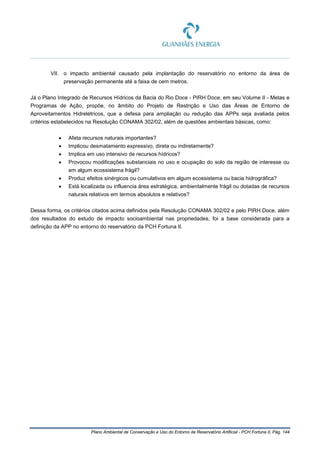 Plano Ambiental de Conservação e Uso do Entorno de Reservatório Artificial - PCH Fortuna II, Pág. 144
VII. o impacto ambiental causado pela implantação do reservatório no entorno da área de
preservação permanente até a faixa de cem metros.
Já o Plano Integrado de Recursos Hídricos da Bacia do Rio Doce - PIRH Doce, em seu Volume II - Metas e
Programas de Ação, propõe, no âmbito do Projeto de Restrição e Uso das Áreas de Entorno de
Aproveitamentos Hidrelétricos, que a defesa para ampliação ou redução das APPs seja avaliada pelos
critérios estabelecidos na Resolução CONAMA 302/02, além de questões ambientais básicas, como:
• Afeta recursos naturais importantes?
• Implicou desmatamento expressivo, direta ou indiretamente?
• Implica em uso intensivo de recursos hídricos?
• Provocou modificações substanciais no uso e ocupação do solo da região de interesse ou
em algum ecossistema frágil?
• Produz efeitos sinérgicos ou cumulativos em algum ecossistema ou bacia hidrográfica?
• Está localizada ou influencia área estratégica, ambientalmente frágil ou dotadas de recursos
naturais relativos em termos absolutos e relativos?
Dessa forma, os critérios citados acima definidos pela Resolução CONAMA 302/02 e pelo PIRH Doce, além
dos resultados do estudo de impacto socioambiental nas propriedades, foi a base considerada para a
definição da APP no entorno do reservatório da PCH Fortuna II.
 